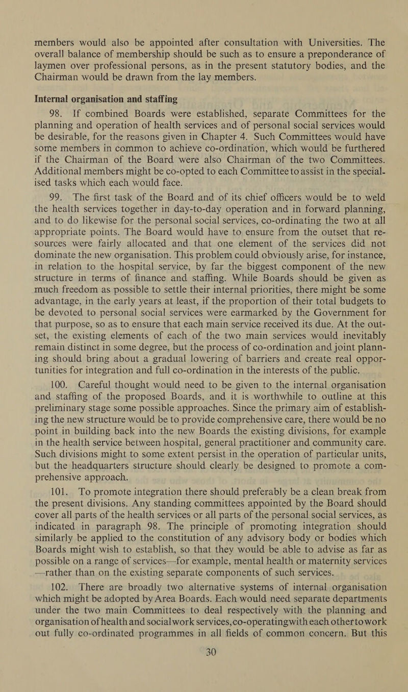 members would also be appointed after consultation with Universities. The overall balance of membership should be such as to ensure a preponderance of laymen over professional persons, as in the present statutory bodies, and the Chairman would be drawn from the lay members. Internal organisation and staffing 98. If combined Boards were established, separate Committees for the planning and operation of health services and of personal social services would be desirable, for the reasons given in Chapter 4. Such Committees would have some members in common to achieve co-ordination, which would be furthered if the Chairman of the Board were also Chairman of the two Committees. Additional members might be co-opted to each Committee to assist in the special- ised tasks which each would face. 99. The first task of the Board and of its chief officers would be to weld the health services together in day-to-day operation and in forward planning, and to do likewise for the personal social services, co-ordinating the two at all appropriate points. The Board would have to ensure from the outset that re- sources were fairly allocated and that one element of the services did not dominate the new organisation. This problem could obviously arise, for instance, in relation to the hospital service, by far the biggest component of the new structure in terms of finance and staffing. While Boards should be given as much freedom as possible to settle their internal priorities, there might be some advantage, in the early years at least, if the proportion of their total budgets to be devoted to personal social services were earmarked by the Government for that purpose, so as to ensure that each main service received its due. At the out- set, the existing elements of each of the two main services would inevitably remain distinct in some degree, but the process of co-ordination and joint plann- ing should bring about a gradual lowering of barriers and create real oppor- tunities for integration and full co-ordination in the interests of the public. 100. Careful thought would need to be given to the internal organisation and staffing of the proposed Boards, and it is worthwhile to outline at this preliminary stage some possible approaches. Since the primary aim of establish- ing the new structure would be to provide comprehensive care, there would be no point in building back into the new Boards the existing divisions, for example in the health service between hospital, general practitioner and community care. Such divisions might to some extent persist in the operation of particular units, but the headquarters structure should clearly be designed to promote a com- prehensive approach. 101. To promote integration there should preferably be a clean break from the present divisions. Any standing committees appointed by the Board should cover all parts of the health services or all parts of the personal social services, as indicated in paragraph 98. The principle of promoting integration should similarly be applied to the constitution of any advisory body or bodies which Boards might wish to establish, so that they would be able to advise as far as possible on a range of services—for example, mental health or maternity services —rather than on the existing separate components of such services. 102. There are broadly two alternative systems of internal organisation which might be adopted by Area Boards. Each would need separate departments under the two main Committees to deal respectively with the planning and organisation of health and social work services,co-operatingwith each othertowork out fully co-ordinated programmes in all fields of common concern. But this