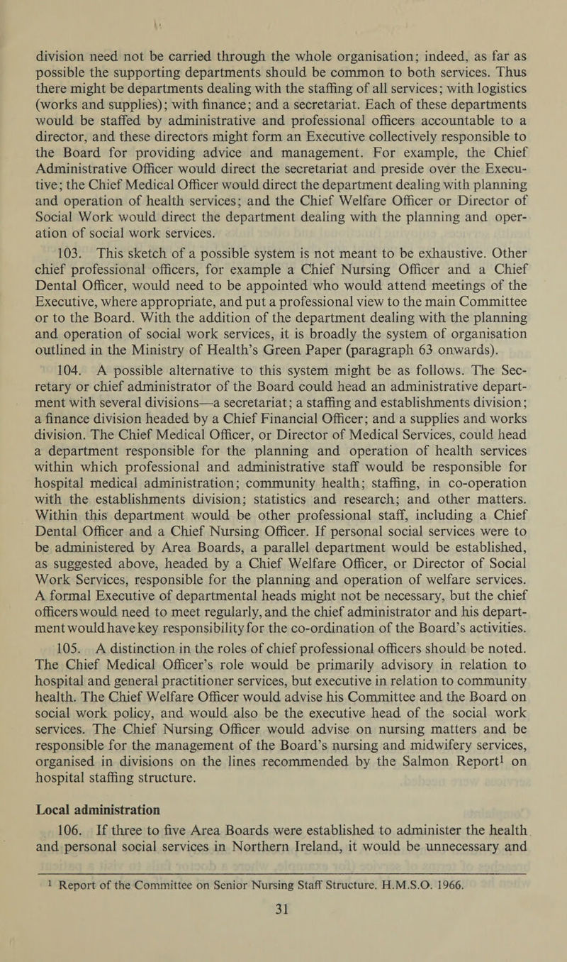 division need not be carried through the whole organisation; indeed, as far as possible the supporting departments should be common to both services. Thus there might be departments dealing with the staffing of all services; with logistics (works and supplies); with finance; and a secretariat. Each of these departments would be staffed by administrative and professional officers accountable to a director, and these directors might form an Executive collectively responsible to the Board for providing advice and management. For example, the Chief Administrative Officer would direct the secretariat and preside over the Execu- tive; the Chief Medical Officer would direct the department dealing with planning and operation of health services; and the Chief Welfare Officer or Director of Social Work would direct the department dealing with the planning and. oper- ation of social work services. 103. This sketch of a possible system is not meant to be exhaustive. Other chief professional officers, for example a Chief Nursing Officer and a Chief Dental Officer, would need to be appointed who would attend meetings of the Executive, where appropriate, and put a professional view to the main Committee or to the Board. With the addition of the department dealing with the planning and operation of social work services, it is broadly the system of organisation outlined in the Ministry of Health’s Green Paper (paragraph 63 onwards). 104. A possible alternative to this system might be as follows. The Sec- retary or chief administrator of the Board could head an administrative depart- ment with several divisions—a secretariat; a staffing and establishments division; a finance division headed by a Chief Financial Officer; and a supplies and works division. The Chief Medical Officer, or Director of Medical Services, could head a department responsible for the planning and operation of health services within which professional and administrative staff would be responsible for hospital medical administration; community health; staffing, in co-operation with the establishments division; statistics and research; and other matters. Within this department would be other professional staff, including a Chief Dental Officer and a Chief Nursing Officer. If personal social services were to be administered by Area Boards, a parallel department would be established, as suggested above, headed by a Chief Welfare Officer, or Director of Social Work Services, responsible for the planning and operation of welfare services. A formal Executive of departmental heads might not be necessary, but the chief officers would need to meet regularly, and the chief administrator and his depart- ment would have key responsibility for the co-ordination of the Board’s activities. 105. A distinction in the roles of chief professional officers should be noted. The Chief Medical Officer’s role would be primarily advisory in relation to hospital and general practitioner services, but executive in relation to community health. The Chief Welfare Officer would advise his Committee and the Board on social work policy, and would also be the executive head of the social work services. The Chief Nursing Officer would advise on nursing matters and be responsible for the management of the Board’s nursing and midwifery services, organised in divisions on the lines recommended by the Salmon Report! on hospital staffing structure. Local administration 106. If three to five Area Boards were established to administer the health. and personal social services in Northern Ireland, it would be unnecessary and 1 Report of the Committee on Senior Nursing Staff Structure. H.M.S.O. 1966.