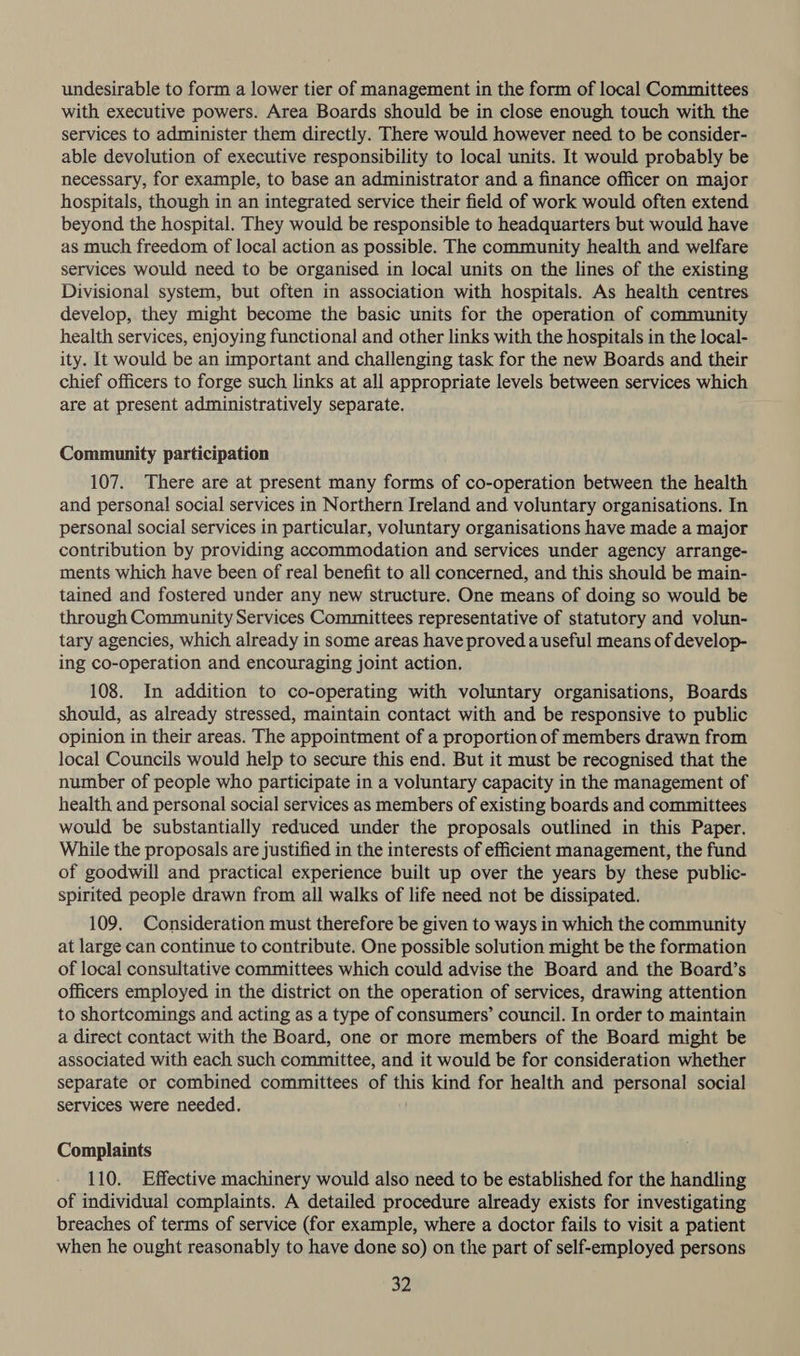 undesirable to form a lower tier of management in the form of local Committees with executive powers. Area Boards should be in close enough touch with the services to administer them directly. There would however need to be consider- able devolution of executive responsibility to local units. It would probably be necessary, for example, to base an administrator and a finance officer on major hospitals, though in an integrated service their field of work would often extend beyond the hospital. They would be responsible to headquarters but would have as much freedom of local action as possible. The community health and welfare services would need to be organised in local units on the lines of the existing Divisional system, but often in association with hospitals. As health centres develop, they might become the basic units for the operation of community health services, enjoying functional and other links with the hospitals in the local- ity. It would be an important and challenging task for the new Boards and their chief officers to forge such links at all appropriate levels between services which are at present administratively separate. Community participation 107. There are at present many forms of co-operation between the health and personal social services in Northern Ireland and voluntary organisations. In personal social services in particular, voluntary organisations have made a major contribution by providing accommodation and services under agency arrange- ments which have been of real benefit to all concerned, and this should be main- tained and fostered under any new structure. One means of doing so would be through Community Services Committees representative of statutory and volun- tary agencies, which already in some areas have proved.a useful means of develop- ing co-operation and encouraging joint action. 108. In addition to co-operating with voluntary organisations, Boards should, as already stressed, maintain contact with and be responsive to public opinion in their areas. The appointment of a proportion of members drawn from local Councils would help to secure this end. But it must be recognised that the number of people who participate in a voluntary capacity in the management of health and personal social services as members of existing boards and committees would be substantially reduced under the proposals outlined in this Paper. While the proposals are justified in the interests of efficient management, the fund of goodwill and practical experience built up over the years by these public- spirited people drawn from all walks of life need not be dissipated. 109. Consideration must therefore be given to ways in which the community at large can continue to contribute. One possible solution might be the formation of local consultative committees which could advise the Board and the Board’s officers employed in the district on the operation of services, drawing attention to shortcomings and acting as a type of consumers’ council. In order to maintain a direct contact with the Board, one or more members of the Board might be associated with each such committee, and it would be for consideration whether separate or combined committees of this kind for health and personal social services were needed. Complaints 110. Effective machinery would also need to be established for the handling of individual complaints. A detailed procedure already exists for investigating breaches of terms of service (for example, where a doctor fails to visit a patient when he ought reasonably to have done so) on the part of self-employed persons