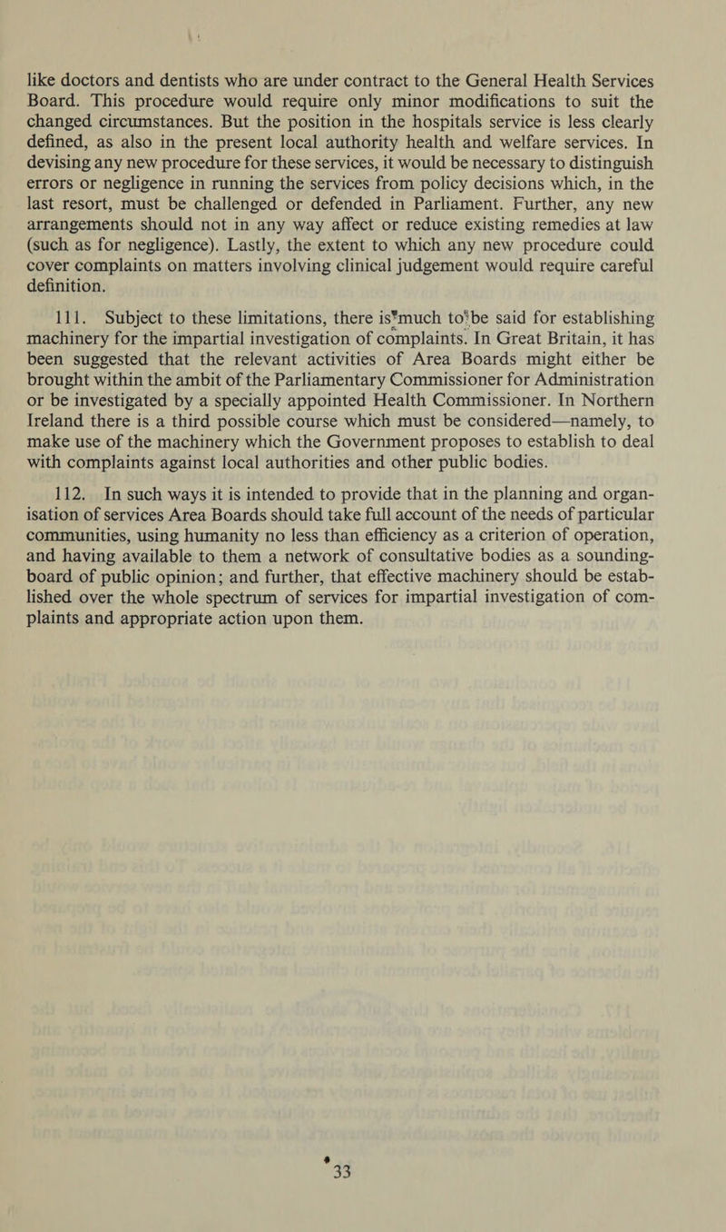 like doctors and dentists who are under contract to the General Health Services Board. This procedure would require only minor modifications to suit the changed circumstances. But the position in the hospitals service is less clearly defined, as also in the present local authority health and welfare services. In devising any new procedure for these services, it would be necessary to distinguish errors or negligence in running the services from policy decisions which, in the last resort, must be challenged or defended in Parliament. Further, any new arrangements should not in any way affect or reduce existing remedies at law (such as for negligence). Lastly, the extent to which any new procedure could cover complaints on matters involving clinical judgement would require careful definition. 111. Subject to these limitations, there is*much to’be said for establishing machinery for the impartial investigation of complaints. In Great Britain, it has been suggested that the relevant activities of Area Boards might either be brought within the ambit of the Parliamentary Commissioner for Administration or be investigated by a specially appointed Health Commissioner. In Northern Ireland there is a third possible course which must be considered—namely, to make use of the machinery which the Government proposes to establish to deal with complaints against local authorities and other public bodies. 112. In such ways it is intended to provide that in the planning and organ- isation of services Area Boards should take full account of the needs of particular communities, using humanity no less than efficiency as a criterion of operation, and having available to them a network of consultative bodies as a sounding- board of public opinion; and further, that effective machinery should be estab- lished over the whole spectrum of services for impartial investigation of com- plaints and appropriate action upon them. 4