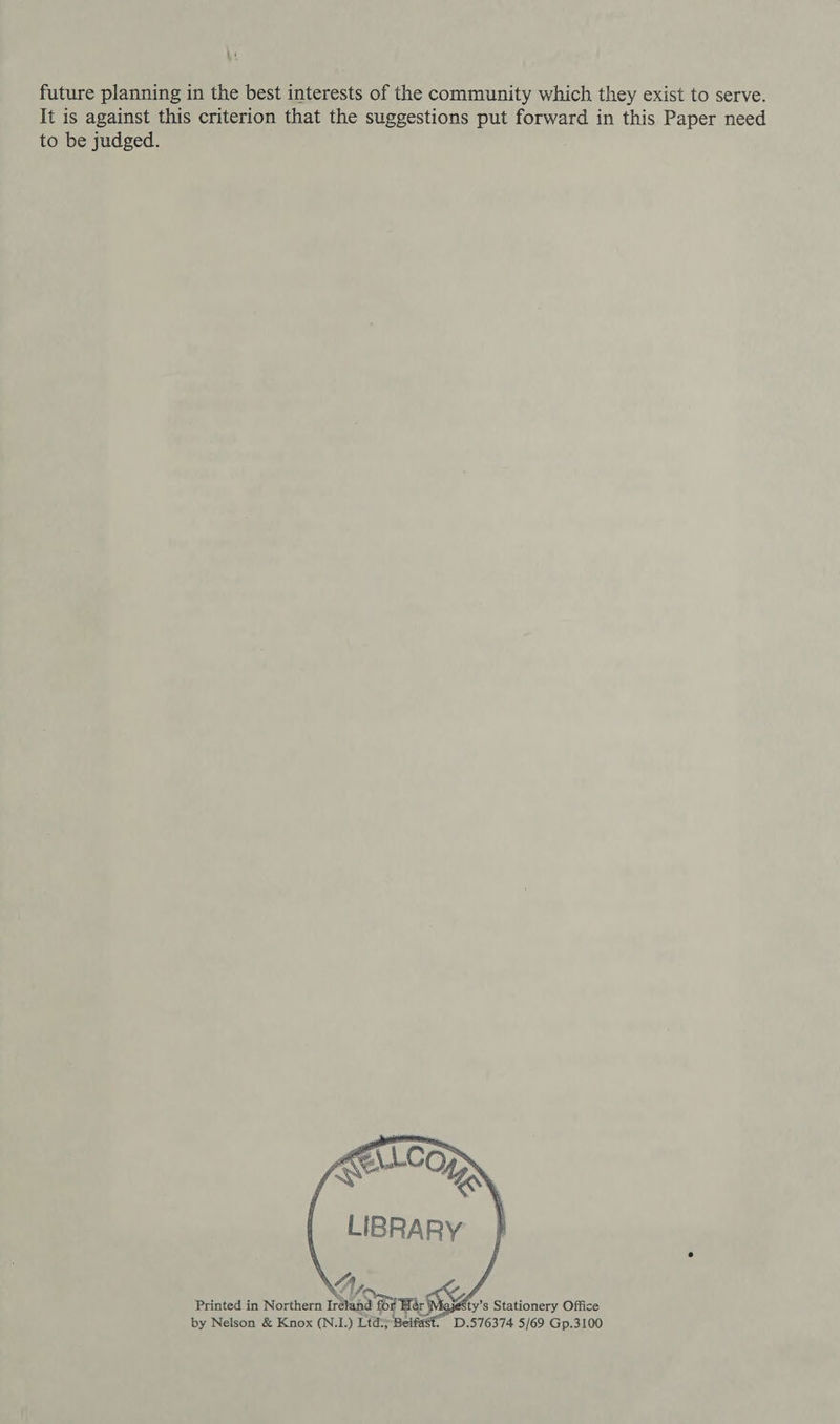hi future planning in the best interests of the community which they exist to serve. It is against this criterion that the suggestions put forward in this Paper need to be judged.    LIBRARY A “4 Or. Printed in Northern Ireland for Hér by Nelson &amp; Knox (N.1.) Ltd:y Be ty’s Stationery Office . D,576374 5/69 Gp.3100