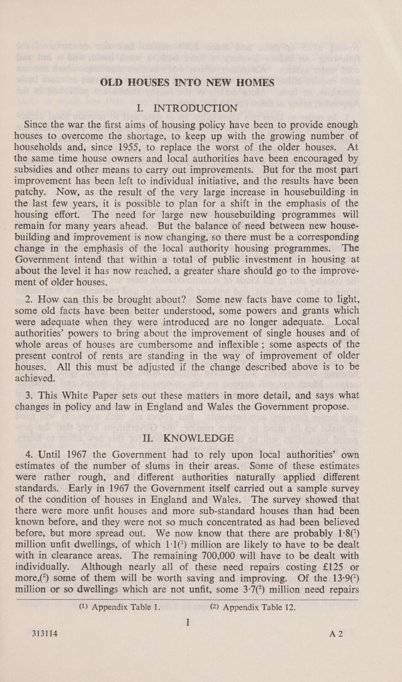 OLD HOUSES INTO NEW HOMES I, INTRODUCTION Since the war the first aims of housing policy have been to provide enough houses to overcome the shortage, to keep up with the growing number of households and, since 1955, to replace the worst of the older houses. At the same time house owners and local authorities have been encouraged by subsidies and other means to carry out improvements. But for the most part improvement has been left to individual initiative, and the results have been patchy. Now, as the result of the very large increase in housebuilding in the last few years, it is possible to plan for a shift in the emphasis of the housing effort. The need for large new housebuilding programmes will remain for many years ahead. But the balance of need between new house- building and improvement is now changing, so there must be a corresponding change in the emphasis of the local authority housing programmes. The Government intend that within a total of public investment in housing at about the level it has now reached, a greater share should go to the improve- ment of older houses. 2. How can this be brought about? Some. new facts have come to light, some old facts have been better understood, some powers and grants which were adequate when they were introduced are no longer adequate. Local authorities’ powers to bring about the improvement of single houses and of whole areas of houses are cumbersome and inflexible ; some aspects of the present control of rents are standing in the way of improvement of older houses. All this must be adjusted if the change described above is to be achieved. 3. This White Paper sets out these matters in more detail, and says what changes in policy and law in England and Wales the Government propose. Il. KNOWLEDGE 4. Until 1967 the Government had to rely upon local authorities’ own estimates of the number of slums in their areas. Some of these estimates were rather rough, and different authorities naturally applied different standards. Early in 1967 the Government itself carried out a sample survey of the condition of houses in England and Wales. The survey showed that there were more unfit houses and more sub-standard houses than had been known before, and they were not so much concentrated as had been believed before, but more spread out. We now know that there are probably 1-8(’) million unfit dwellings, of which 1-1() million are likely to have to be dealt with in clearance areas. The remaining 700,000 will have to be dealt with individually. Although nearly all of these need repairs costing £125 or more,(*) some of them will be worth saving and improving. Of the 13-9() million or so dwellings which are not unfit, some 3-7(?) million need repairs (1) Appendix Table 1. (2) Appendix Table 12. 313114 A2
