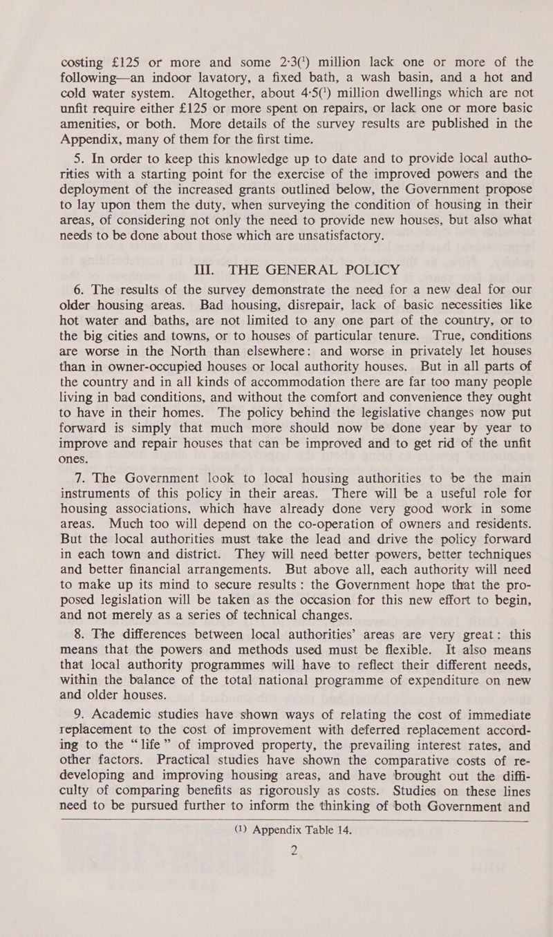 costing £125 or more and some 2:3(') million lack one or more of the following—an indoor lavatory, a fixed bath, a wash basin, and a hot and cold water system. Altogether, about 4:5(') million dwellings which are not unfit require either £125 or more spent on repairs, or lack one or more basic amenities, or both. More details of the survey results are published in the Appendix, many of them for the first time. 5. In order to keep this knowledge up to date and to provide local autho- rities with a starting point for the exercise of the improved powers and the deployment of the increased grants outlined below, the Government propose to lay upon them the duty, when surveying the condition of housing in their areas, of considering not only the need to provide new houses, but also what needs to be done about those which are unsatisfactory. lil. THE GENERAL POLICY 6. The results of the survey demonstrate the need for a new deal for our older housing areas. Bad housing, disrepair, lack of basic necessities like hot water and baths, are not limited to any one part of the country, or to the big cities and towns, or to houses of particular tenure. True, conditions are worse in the North than elsewhere: and worse in privately let houses than in owner-occupied houses or local authority houses. But in all parts of the country and in all kinds of accommodation there are far too many people living in bad conditions, and without the comfort and convenience they ought to have in their homes. The policy behind the legislative changes now put forward is simply that much more should now be done year by year to improve and repair houses that can be improved and to get rid of the unfit ones. 7. The Government look to local housing authorities to be the main instruments of this policy in their areas. There will be a useful role for housing associations, which have already done very good work in some areas. Much too will depend on the co-operation of owners and residents. But the local authorities must take the lead and drive the policy forward in each town and district. They will need better powers, better techniques and better financial arrangements. But above all, each authority will need to make up its mind to secure results: the Government hope that the pro- posed legislation will be taken as the occasion for this new effort to begin, and not merely as a series of technical changes. 8. The differences between local authorities’ areas are very great: this means that the powers and methods used must be flexible. It also means that local authority programmes will have to reflect their different needs, within the balance of the total national programme of expenditure on new and older houses. 9. Academic studies have shown ways of relating the cost of immediate replacement to the cost of improvement with deferred replacement accord- ing to the “life” of improved property, the prevailing interest rates, and other factors. Practical studies have shown the comparative costs of re- developing and improving housing areas, and have brought out the diffi- culty of comparing benefits as rigorously as costs. Studies on these lines need to be pursued further to inform the thinking of both Government and  (1) Appendix Table 14. p