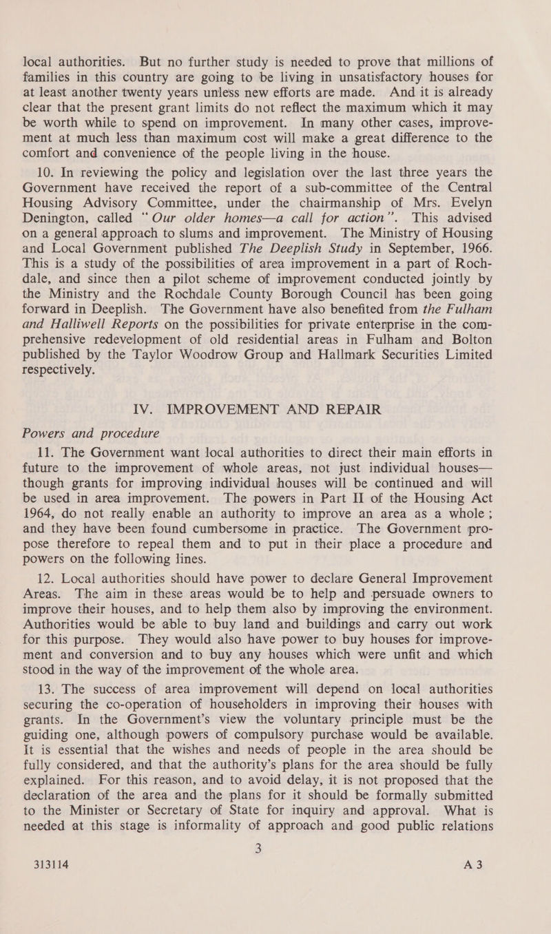 families in this country are going to be living in unsatisfactory houses for at least another twenty years unless new efforts are made. And it is already clear that the present grant limits do not reflect the maximum which it may be worth while to spend on improvement. In many other cases, improve- ment at much less than maximum cost will make a great difference to the comfort and convenience of the people living in the house. 10. In reviewing the policy and legislation over the last three years the Government have received the report of a sub-committee of the Central Housing Advisory Committee, under the chairmanship of Mrs. Evelyn Denington, called “Our older homes—a call for action”. This advised on a general approach to slums and improvement. The Ministry of Housing and Local Government published The Deeplish Study in September, 1966. This is a study of the possibilities of area improvement in a part of Roch- dale, and since then a pilot scheme of improvement conducted jointly by the Ministry and the Rochdale County Borough Council has been going forward in Deeplish. The Government have also benefited from the Fulham and Halliwell Reports on the possibilities for private enterprise in the com- prehensive redevelopment of old residential areas in Fulham and Bolton published by the Taylor Woodrow Group and Hallmark Securities Limited respectively. IV. IMPROVEMENT AND REPAIR Powers and procedure 11. The Government want local authorities to direct their main efforts in future to the improvement of whole areas, not just individual houses— though grants for improving individual houses will be continued and will be used in area improvement. The powers in Part II of the Housing Act 1964, do not really enable an authority to improve an area as a whole; and they have been found cumbersome in practice. The Government pro- pose therefore to repeal them and to put in their place a procedure and powers on the following lines. 12. Local authorities should have power to declare General Improvement Areas. The aim in these areas would be to help and persuade owners to improve their houses, and to help them also by improving the environment. Authorities would be able to buy land and buildings and carry out work for this purpose. They would also have power to buy houses for improve- ment and conversion and to buy any houses which were unfit and which stood in the way of the improvement of the whole area. 13. The success of area improvement will depend on local authorities securing the co-operation of householders in improving their houses with grants. In the Government’s view the voluntary principle must be the guiding one, although powers of compulsory purchase would be available. It is essential that the wishes and needs of people in the area should be fully considered, and that the authority’s plans for the area should be fully explained. For this reason, and to avoid delay, it is not proposed that the declaration of the area and the plans for it should be formally submitted to the Minister or Secretary of State for inquiry and approval. What is needed at this stage is informality of approach and good public relations 3