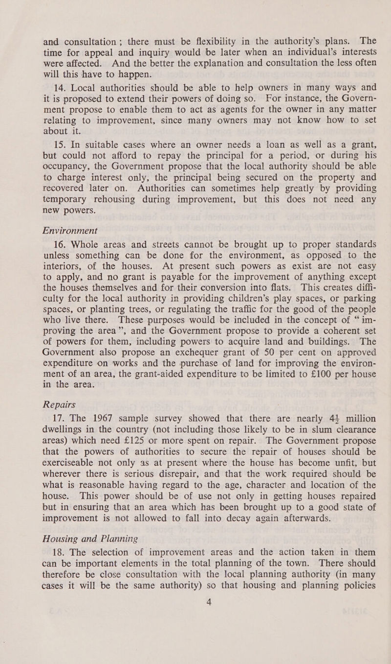 time for appeal and inquiry would be later when an individual’s interests were affected. And the better the explanation and consultation the less often will this have to happen. 14. Local authorities should be able to help owners in many ways and it is proposed to extend their powers of doing so. For instance, the Govern- ment propose to enable them to act as agents for the owner in any matter relating to improvement, since many owners may not know how to set about it. 15. In suitable cases where an owner needs a loan as well as a grant, but could not afford to repay the principal for a period, or during his occupancy, the Government propose that the local authority should be able to charge interest only, the principal being secured on the property and recovered later on. Authorities can sometimes help greatly by providing temporary rehousing during improvement, but this does not need any new powers. Environment 16. Whole areas and streets cannot be brought up to proper standards unless something can be done for the environment, as opposed to the interiors, of the houses. At present such powers as exist are not easy to apply, and no grant is payable for the improvement of anything except the houses themselves and for their conversion into flats. This creates diffi- culty for the local authority in providing children’s play spaces, or parking spaces, or planting trees, or regulating the traffic for the good of the people who live there. These purposes would be included in the concept of “im- proving the area”, and the Government propose to provide a coherent set of powers for them, including powers to acquire land and buildings. The Government also propose an exchequer grant of 50 per cent on approved expenditure on works and the purchase of land for improving the environ- ment of an area, the grant-aided expenditure to be limited to £100 per house in the area. Repairs 17. The 1967 sample survey showed that there are nearly 44 million dwellings in the country (not including those likely to be in slum clearance areas) which need £125 or more spent on repair. The Government propose that the powers of authorities to secure the repair of houses should be exerciseable not only as at present where the house has become unfit, but wherever there is serious disrepair, and that the work required should be what is reasonable having regard to the age, character and location of the house. This power should be of use not only in getting houses repaired but in ensuring that an area which has been brought up to a good state of improvement is not allowed to fall into decay again afterwards. Housing and Planning 18. The selection of improvement areas and the action taken in them can be important elements in the total planning of the town. There should therefore be close consultation with the local planning authority (in many cases it will be the same authority) so that housing and planning policies 4