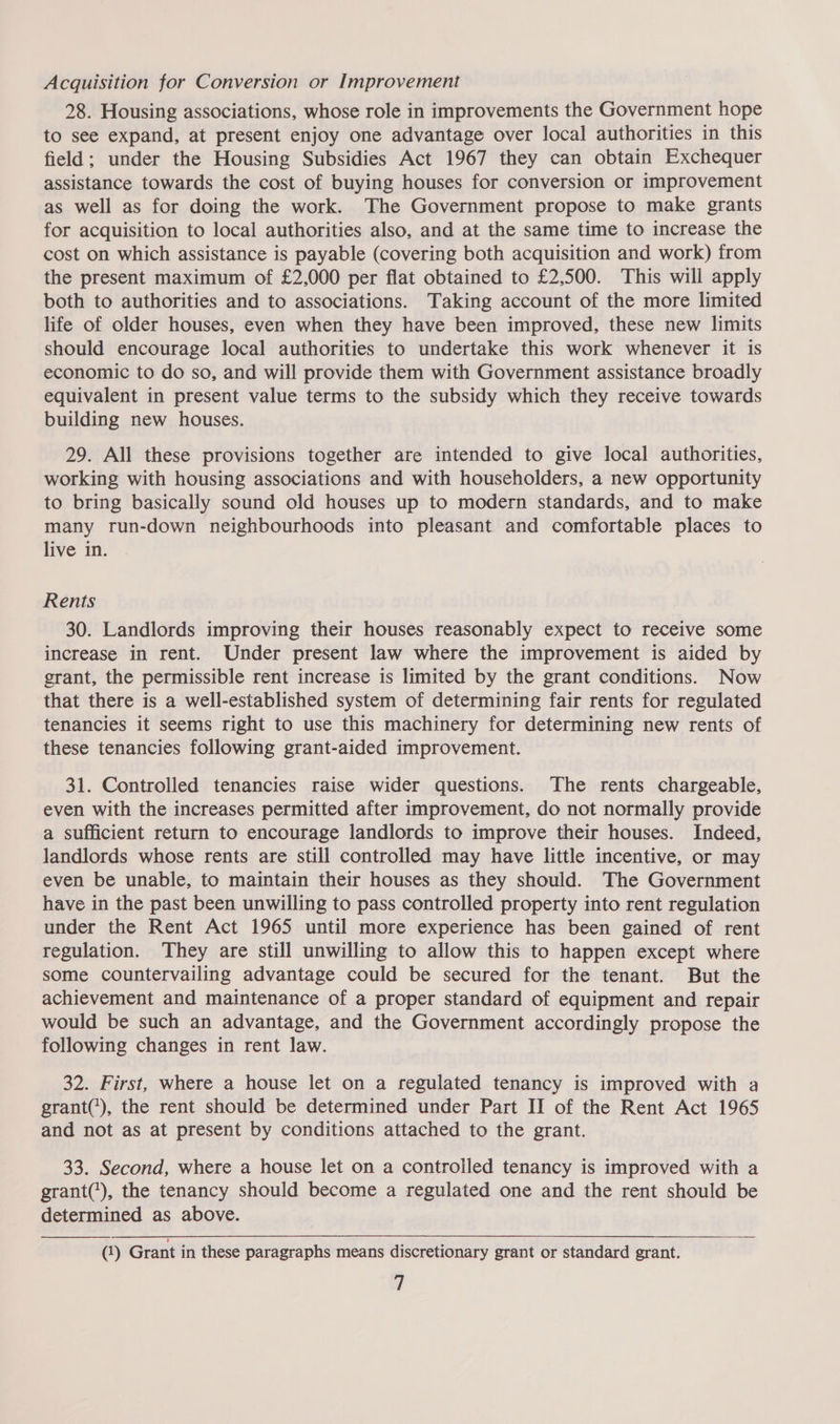 Acquisition for Conversion or Improvement 28. Housing associations, whose role in improvements the Government hope to see expand, at present enjoy one advantage over local authorities in this field; under the Housing Subsidies Act 1967 they can obtain Exchequer assistance towards the cost of buying houses for conversion or improvement as well as for doing the work. The Government propose to make grants for acquisition to local authorities also, and at the same time to increase the cost on which assistance is payable (covering both acquisition and work) from the present maximum of £2,000 per flat obtained to £2,500. This will apply both to authorities and to associations. Taking account of the more limited life of older houses, even when they have been improved, these new limits should encourage local authorities to undertake this work whenever it is economic to do so, and will provide them with Government assistance broadly equivalent in present value terms to the subsidy which they receive towards building new houses. 29. All these provisions together are intended to give local authorities, working with housing associations and with householders, a new opportunity to bring basically sound old houses up to modern standards, and to make many run-down neighbourhoods into pleasant and comfortable places to live in. Rents 30. Landlords improving their houses reasonably expect to receive some increase in rent. Under present law where the improvement is aided by grant, the permissible rent increase is limited by the grant conditions. Now that there is a well-established system of determining fair rents for regulated tenancies it seems right to use this machinery for determining new rents of these tenancies following grant-aided improvement. 31. Controlled tenancies raise wider questions. The rents chargeable, even with the increases permitted after improvement, do not normally provide a sufficient return to encourage landlords to improve their houses. Indeed, landlords whose rents are still controlled may have little incentive, or may even be unable, to maintain their houses as they should. The Government have in the past been unwilling to pass controlled property into rent regulation under the Rent Act 1965 until more experience has been gained of rent regulation. They are still unwilling to allow this to happen except where some countervailing advantage could be secured for the tenant. But the achievement and maintenance of a proper standard of equipment and repair would be such an advantage, and the Government accordingly propose the following changes in rent law. 32. First, where a house let on a regulated tenancy is improved with a grant('), the rent should be determined under Part II of the Rent Act 1965 and not as at present by conditions attached to the grant. 33. Second, where a house let on a controlled tenancy is improved with a grant('), the tenancy should become a regulated one and the rent should be determined as above. (1) Grant in these paragraphs means discretionary grant or standard grant.