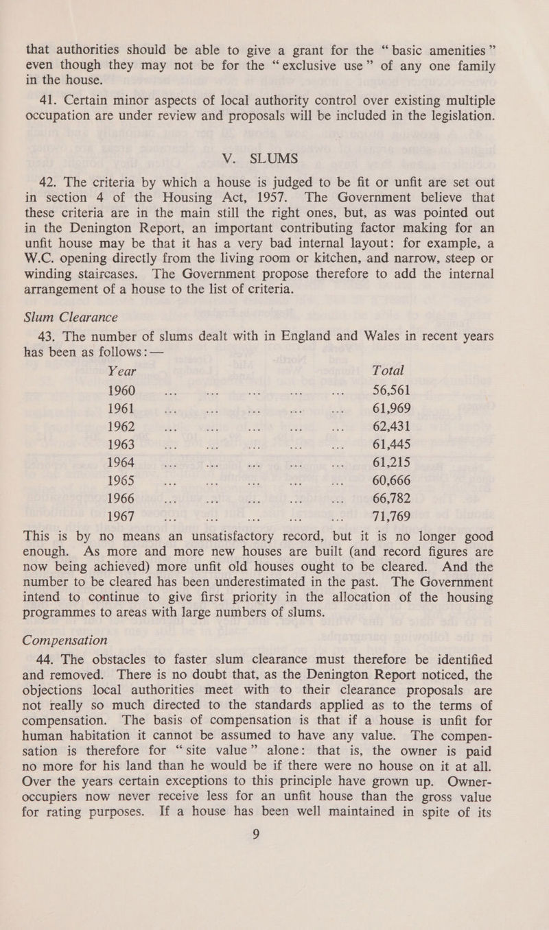 that authorities should be able to give a grant for the “ basic amenities ” even though they may not be for the “exclusive use” of any one family in the house. 41. Certain minor aspects of local authority control over existing multiple occupation are under review and proposals will be included in the legislation. V. SLUMS 42. The criteria by which a house is judged to be fit or unfit are set out in section 4 of the Housing Act, 1957. The Government believe that these criteria are in the main still the right ones, but, as was pointed out in the Denington Report, an important contributing factor making for an unfit house may be that it has a very bad internal layout: for example, a W.C. opening directly from the living room or kitchen, and narrow, steep or winding staircases. The Government propose therefore to add the internal arrangement of a house to the list of criteria. Slum Clearance 43. The number of slums dealt with in England and Wales in recent years has been as follows : — Year Total 1960 uae ‘ae om is se 56,561 1961 Se ad te “e <s 61,969 1962 et ah “tt ae 4% 62,431 1963 on 3 fae = mt 61,445 1964 ae bi et ay fa 61,215 1965 wy ae ar “ie Be 60.666 1966 e of 2. a i 66,782 1967 a ae a. +8 71,769 This is by no means an unsatisfactory record, but it is no longer good enough. As more and more new houses are built (and record figures are now being achieved) more unfit old houses ought to be cleared. And the number to be cleared has been underestimated in the past. The Government intend to continue to give first priority in the allocation of the housing programmes to areas with large numbers of slums. Compensation 44. The obstacles to faster slum clearance must therefore be identified and removed. There is no doubt that, as the Denington Report noticed, the objections local authorities meet with to their clearance proposals are not really so much directed to the standards applied as to the terms of compensation. The basis of compensation is that if a house is unfit for human habitation it cannot be assumed to have any value. The compen- sation is therefore for “site value” alone: that is, the owner is paid no more for his land than he would be if there were no house on it at all. Over the years certain exceptions to this principle have grown up. Owner- occupiers now never receive less for an unfit house than the gross value for rating purposes. If a house has been well maintained in spite of its