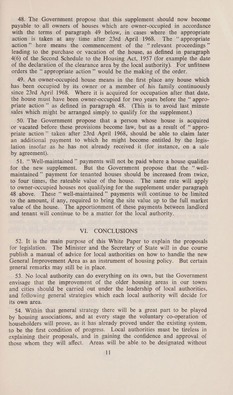 48. The Government propose that this supplement should now become payable to all owners of houses which are owner-occupied in accordance with the terms of paragraph 49 below, in cases where the appropriate action is taken at any time after 23rd April 1968. The “ appropriate action”? here means the commencement of the “relevant proceedings ” leading to the purchase or vacation of the house, as defined in paragraph 4(6) of the Second Schedule to the Housing Act, 1957 (for example the date of the declaration of the clearance area by the local authority). For unfitness orders the ‘“‘ appropriate action” would be the making of the order. 49. An owner-occupied house means in the first place any house which has been occupied by its owner or a member of his family continuously since 23rd April 1968. Where it is acquired for occupation after that date, the house must have been owner-occupied for two years before the “‘ appro- priate action” as defined in paragraph 48. (This is to avoid last minute sales which might be arranged simply to qualify for the supplement.) 50. The Government propose that a person whose house is acquired or vacated before these provisions become law, but as a result of “ appro- priate action” taken after 23rd April 1968, should be able to claim later an additional payment to which he might become entitled by the legis- lation insofar as he has not already received it (for instance, on a sale by agreement). 51. ‘“ Well-maintained ” payments will not be paid where a house qualifies for the new supplement. But the Government propose that the “ well- maintained’ payment for tenanted houses should be increased from twice, to four times, the rateable value of the house. The same rate will apply to owner-occupied houses not qualifying for the supplement under paragraph 48 above. These “ well-maintained ”’ payments will continue to be limited to the amount, if any, required to bring the site value up to the full market value of the house. The apportionment of these payments between landlord and tenant will continue to be a matter for the local authority. VI. CONCLUSIONS 52. It is the main purpose of this White Paper to explain the proposals for legislation. The Minister and the Secretary of State will in due course publish a manual of advice for local authorities on how to handle the new General Improvement Area as an instrument of housing policy. But certain general remarks may still be in place. 53. No local authority can do everything on its own, but the Government envisage that the improvement of the older housing areas in our towns and cities should be carried out under the leadership of local authorities, and following general strategies which each local authority will decide for its Own area. 54. Within that general strategy there will be a great part to be played by housing associations, and at every stage the voluntary co-operation of householders will prove, as it has already proved under the existing system, to be the first condition of progress. Local authorities must be tireless in explaining their proposals, and in gaining the confidence and approval of those whom they will affect. Areas will be able to be designated without