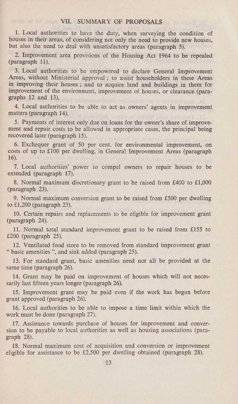 Vil. SUMMARY OF PROPOSALS 1. Local authorities to have the duty, when surveying the condition of houses in their areas, of considering not only the need to provide new houses, but also the need to deal with unsatisfactory areas (paragraph 5). 2. Improvement area provisions of the Housing Act 1964 to be repealed (paragraph 11). 3. Local authorities to be empowered to declare General Improvement Areas, without Ministerial approval ; to assist householders in these Areas in improving their houses; and to acquire land and buildings in them for improvement of the environment, improvement of houses, or clearance (para- graphs 12 and 13). 4. Local authorities to be able to act as owners’ agents in improvement matters (paragraph 14). 5. Payments of interest only due on loans for the owner’s share of improve- ment and repair costs to be allowed in appropriate cases, the principal being recovered later (paragraph 15). 6. Exchequer grant of 50 per cent. for environmental improvement, on costs of up to £100 per dwelling, in General Improvement Areas (paragraph 16). 7. Local authorities’ power to compel owners to repair houses to be extended (paragraph 17). 8. Normal maximum discretionary grant to be raised from £400 to £1,000 (paragraph 23). 9. Normal maximum conversion grant to be raised from £500 per dwelling to £1,200 (paragraph 23). 10. Certain repairs and replacements to be eligible for improvement grant (paragraph 24). 11. Normal total standard improvement grant to be raised from £155 to £200 (paragraph 25). 12. Ventilated food store to be removed from standard improvement grant “basic amenities ”, and sink added (paragraph 25). 13. For standard grant, basic amenities need not all be provided at the same time (paragraph 26). 14. Grant may be paid on improvement of houses which will not neces- sarily last fifteen years longer (paragraph 26). 15. Improvement grant may be paid even if the work has begun before grant approved (paragraph 26). 16. Local authorities to be able to impose a time limit within which the work must be done (paragraph 27). 17. Assistance towards purchase of houses for improvement and conver- sion to be payable to local authorities as well as housing associations (para- graph 28). 18. Normal maximum cost of acquisition and conversion or improvement eligible for assistance to be £2,500 per dwelling obtained (paragraph 28). a3