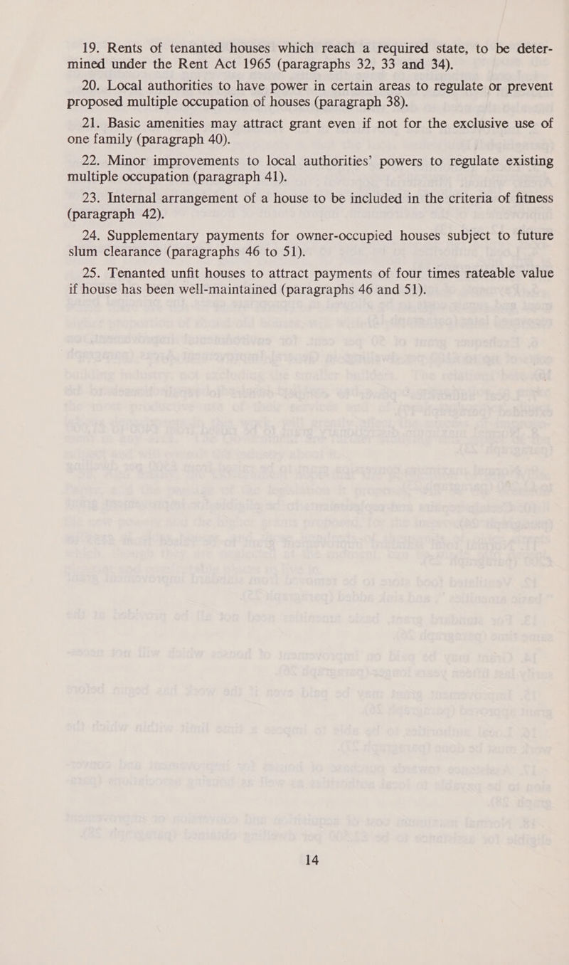 19. Rents of tenanted houses which reach a required state, to be deter- mined under the Rent Act 1965 (paragraphs 32, 33 and 34). 20. Local authorities to have power in certain areas to regulate or prevent proposed multiple occupation of houses (paragraph 38). 21. Basic amenities may attract grant even if not for the exclusive use of one family (paragraph 40). 22. Minor improvements to local authorities’ powers to regulate existing multiple occupation (paragraph 41). 23. Internal arrangement of a house to be included in the criteria of fitness (paragraph 42). 24. Supplementary payments for owner-occupied houses subject to future slum clearance (paragraphs 46 to 51). 25. Tenanted unfit houses to attract payments of four times rateable value if house has been well-maintained (paragraphs 46 and 51).