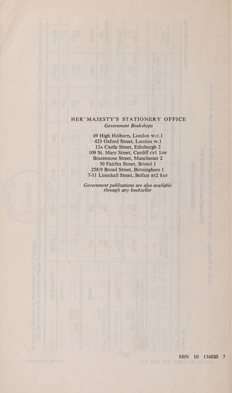 HER’ MAJESTY’S STATIONERY OFFICE Government Bookshops 49 High Holborn, London w.c.1 423 Oxford Street, London w.1 13A Castle Street, Edinburgh 2 109 St. Mary Street, Cardiff crl 1yw Brazennose Street, Manchester 2 50 Fairfax Street, Bristol 1 258/9 Broad Street, Birmingham 1 7-11 Linenhall Street, Belfast BT2 8ay Government publications are also available through any bookseller