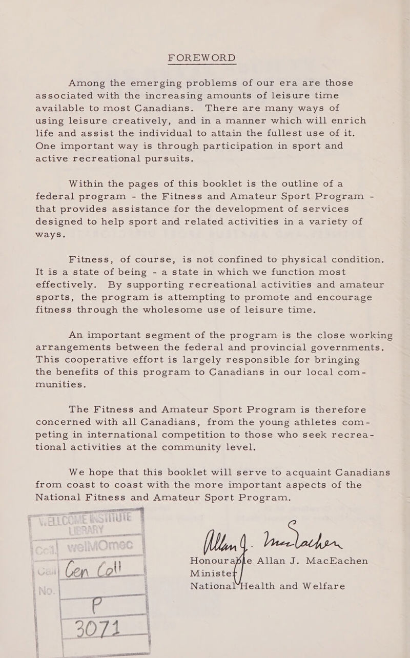 FOREWORD Among the emerging problems of our era are those associated with the increasing amounts of leisure time available to most Canadians. There are many ways of using leisure creatively, and in a manner which will enrich life and assist the individual to attain the fullest use of it. One important way is through participation in sport and active recreational pursuits. Within the pages of this booklet is the outline ofa federal program - the Fitness and Amateur Sport Program - that provides assistance for the development of services designed to help sport and related activities in a variety of ways. Fitness, of course, is not confined to physical condition. It is a state of being - a state in which we function most effectively. By supporting recreational activities and amateur sports, the program is attempting to promote and encourage fitness through the wholesome use of leisure time. An important segment of the program is the close working arrangements between the federal and provincial governments. This cooperative effort is largely responsible for bringing the benefits of this program to Canadians in our local com- munities. The Fitness and Amateur Sport Program is therefore concerned with all Canadians, from the young athletes com- peting in international competition to those who seek recrea- tional activities at the community level. We hope that this booklet will serve to acquaint Canadians from coast to coast with the more important aspects of the National Fitness and Amateur Sport Program. ee , r Honourable Allan J. MacEachen | : National*Health and Welfare