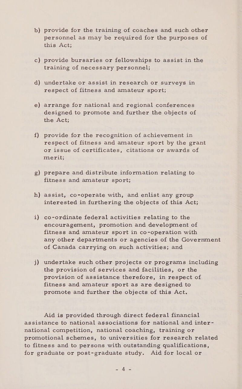 b) cD d) e) f) g) h) i) j) provide for the training of coaches and such other personnel as may be required for the purposes of this Act; provide bursaries or fellowships to assist in the training of necessary personnel; undertake or assist in research or surveys in respect of fitness and amateur sport; arrange for national and regional conferences designed to promote and further the objects of the Act; provide for the recognition of achievement in respect of fitness and amateur sport by the grant or issue of certificates, citations or awards of merit; prepare and distribute information relating to fitness and amateur sport; assist, co-operate with, and enlist any group interested in furthering the objects of this Act; co-ordinate federal activities relating to the encouragement, promotion and development of fitness and amateur sport in co-operation with any other departments or agencies of the Government of Canada carrying on such activities; and undertake such other projects or programs including the provision of services and facilities, or the provision of assistance therefore, in respect of fitness and amateur sport as are designed to promote and further the objects of this Act. Aid is provided through direct federal financial eae’ Wa