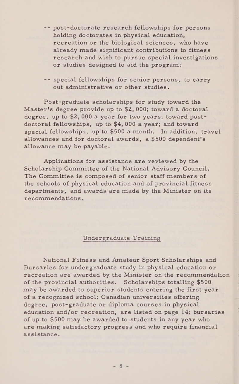 -- post-doctorate research fellowships for persons holding doctorates in physical education, recreation or the biological sciences, who have already made significant contributions to fitness research and wish to pursue special investigations or studies designed to aid the program; -- special fellowships for senior persons, to carry out administrative or other studies. Post-graduate scholarships for study toward the Master's degree provide up to $2, 000; toward a doctoral degree, up to $2,000 a year for two years; toward post- doctoral fellowships, up to $4,000 a year; and toward special fellowships, up to $500 a month. In addition, travel allowances and for doctoral awards, a $500 dependent's allowance may be payable. Applications for assistance are reviewed by the Scholarship Committee of the National Advisory Council. The Committee is composed of senior staff members of the schools of physical education and of provincial fitness departments, and awards are made by the Minister on its recommendations. Undergraduate T raining National Fitness and Amateur Sport Scholarships and Bursaries for undergraduate study in physical education or recreation are awarded by the Minister on the recommendation of the provincial authorities. Scholarships totalling $500 may be awarded to superior students entering the first year of a recognized school; Canadian universities offering degree, post-graduate or diploma courses in physical education and/or recreation, are listed on page 14; bursaries of up to $500 may be awarded to students in any year who are making satisfactory progress and who require financial assistance. =) ae