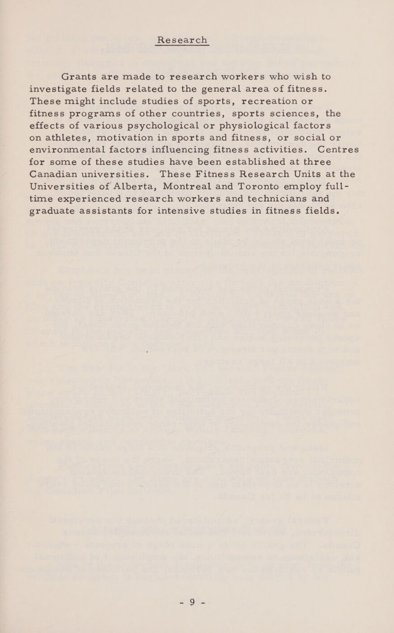Research Grants are made to research workers who wish to investigate fields related to the general area of fitness. These might include studies of sports, recreation or fitness programs of other countries, sports sciences, the effects of various psychological or physiological factors on athletes, motivation in sports and fitness, or social or environmental factors influencing fitness activities. Centres for some of these studies have been established at three Canadian universities. These Fitness Research Units at the Universities of Alberta, Montreal and Toronto employ full- time experienced research workers and technicians and graduate assistants for intensive studies in fitness fields.