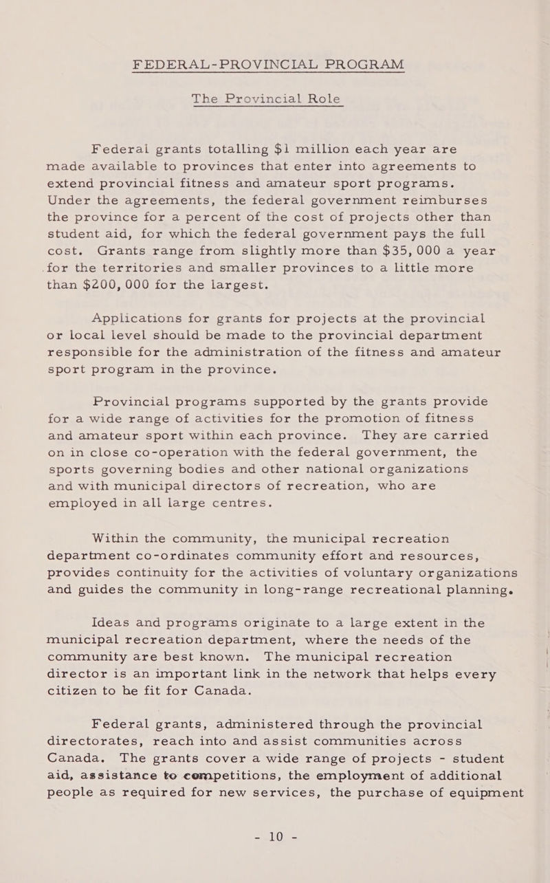 FEDERAL-PROVINCIAL PROGRAM The Provincial Role Federal grants totalling $1 million each year are made available to provinces that enter into agreements to extend provincial fitness and amateur sport programs. Under the agreements, the federal government reimburses the province for a percent of the cost of projects other than student aid, for which the federal government pays the full cost. Grants range from slightly more than $35,000 a year for the territories and smaller provinces to a little more than $200, 000 for the largest. Applications for grants for projects at the provincial or local level should be made to the provincial department responsible for the administration of the fitness and amateur sport program in the province. Provincial programs supported by the grants provide for a wide range of activities for the promotion of fitness and amateur sport within each province. They are carried on in close co-operation with the federal government, the sports governing bodies and other national organizations and with municipal directors of recreation, who are employed in all large centres. Within the community, the municipal recreation department co-ordinates community effort and resources, provides continuity for the activities of voluntary organizations and guides the community in long-range recreational planning. Ideas and programs originate to a large extent in the municipal recreation department, where the needs of the community are best known. The municipal recreation director is an important link in the network that helps every citizen to he fit for Canada. Federal grants, administered through the provincial directorates, reach into and assist communities across Canada. The grants cover a wide range of projects - student aid, assistance to cempetitions, the employment of additional people as required for new services, the purchase of equipment =e Ore