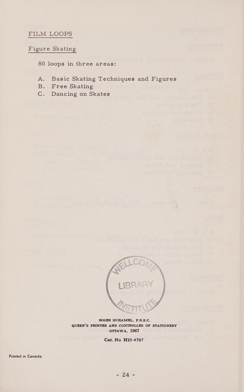 FILM LOOPS Figure Skating 80 loops in three areas: A. Basic Skating Techniques and Figures Bae sr ee okating C. Dancing on Skates  ROGER DUHAMEL, F.R.S.C. QUEEN’S PRINTER AND CONTROLLER OF STATIONERY OTTAWA, 1967 Cat. No H21-4767 Printed in Canada aye eee