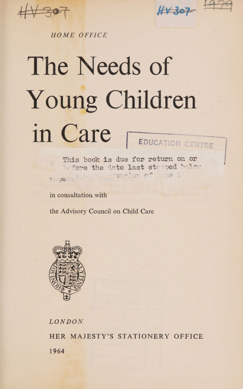 Se ao SO ee ce HOME OF FICE The Needs of Young Children This book is due for return on or befobe the date last starved belLor * or nf ore in consultation with the Advisory Council on Child Care  HER MAJESTY’S STATIONERY OFFICE 1964 y ici ee sepsis, 8