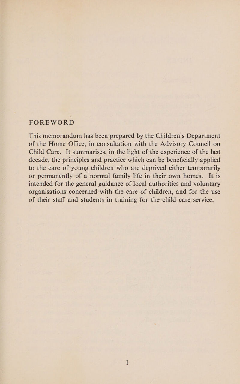 FOREWORD This memorandum has been prepared by the Children’s Department of the Home Office, in consultation with the Advisory Council on Child Care. It summarises, in the light of the experience of the last decade, the principles and practice which can be beneficially applied to the care of young children who are deprived either temporarily or permanently of a normal family life in their own homes. It is intended for the general guidance of local authorities and voluntary organisations concerned with the care of children, and for the use of their staff and students in training for the child care service.