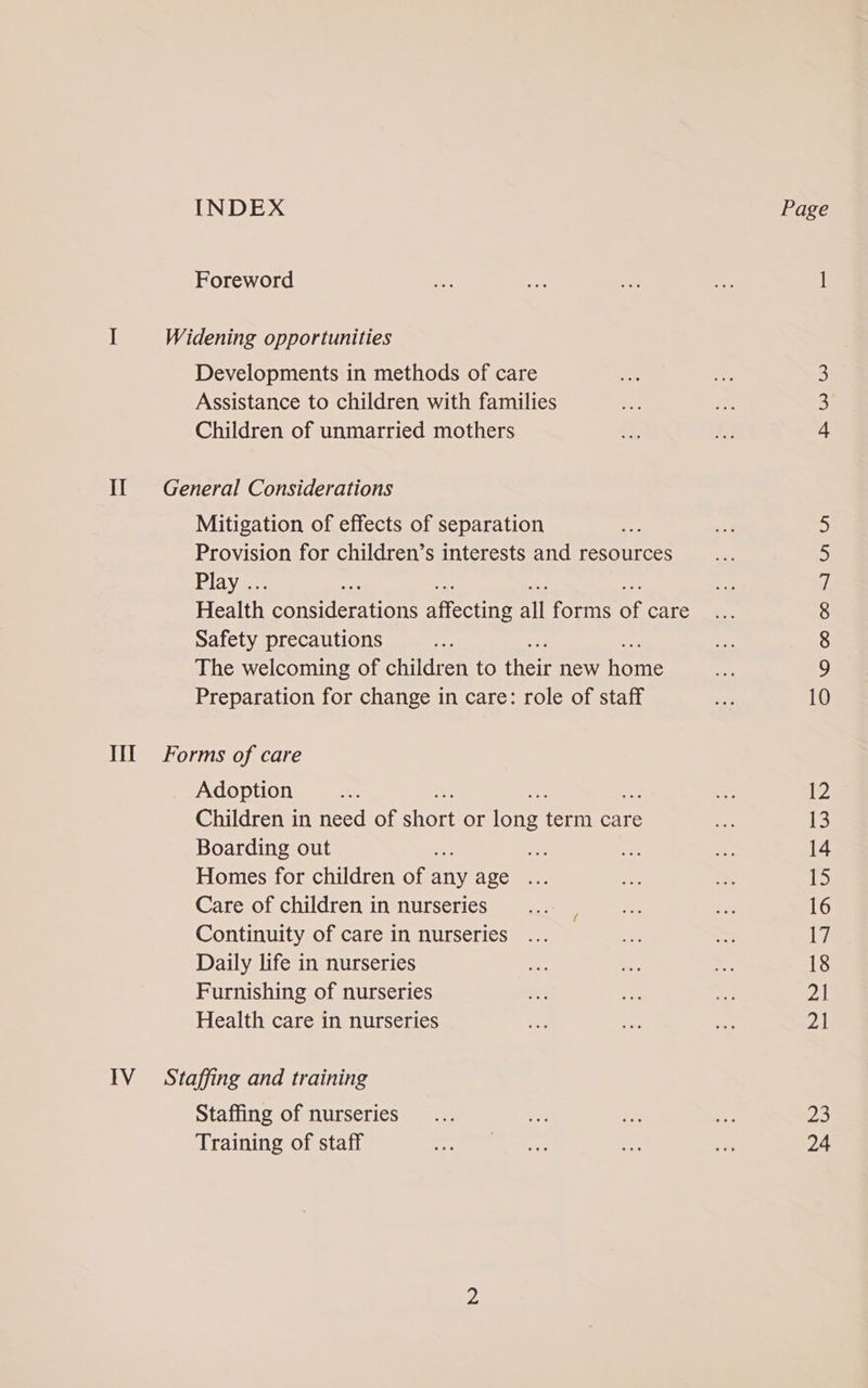 INDEX Page Foreword er Pes ae — 1 I Widening opportunities Developments in methods of care ae oe 3 Assistance to children with families we oe 3 Children of unmarried mothers i oe 4 Il General Considerations Mitigation of effects of separation 5 Provision for children’s interests and resources 5 Play .. on 7 Health considerations ateainye all forms Of Care ee 8 Safety precautions 8 The welcoming of children to ata new hone hs 9 Preparation for change in care: role of staff 3 10 III Forms of care Adoption ae a 12 Children in need of athens or fone fern care fad 13 Boarding out xe ak ae ie 14 Homes for children of any age ... ey! os ie Care of children in nurseries... | cet We 16 Continuity of care in nurseries ... ae 17 Daily life in nurseries ide ae nee 18 Furnishing of nurseries a eS = 21 Health care in nurseries me ae ae PA IV Staffing and training Staffing of nurseries... ah =&lt; ve 23 Training of staff WE ea 9s a et 24