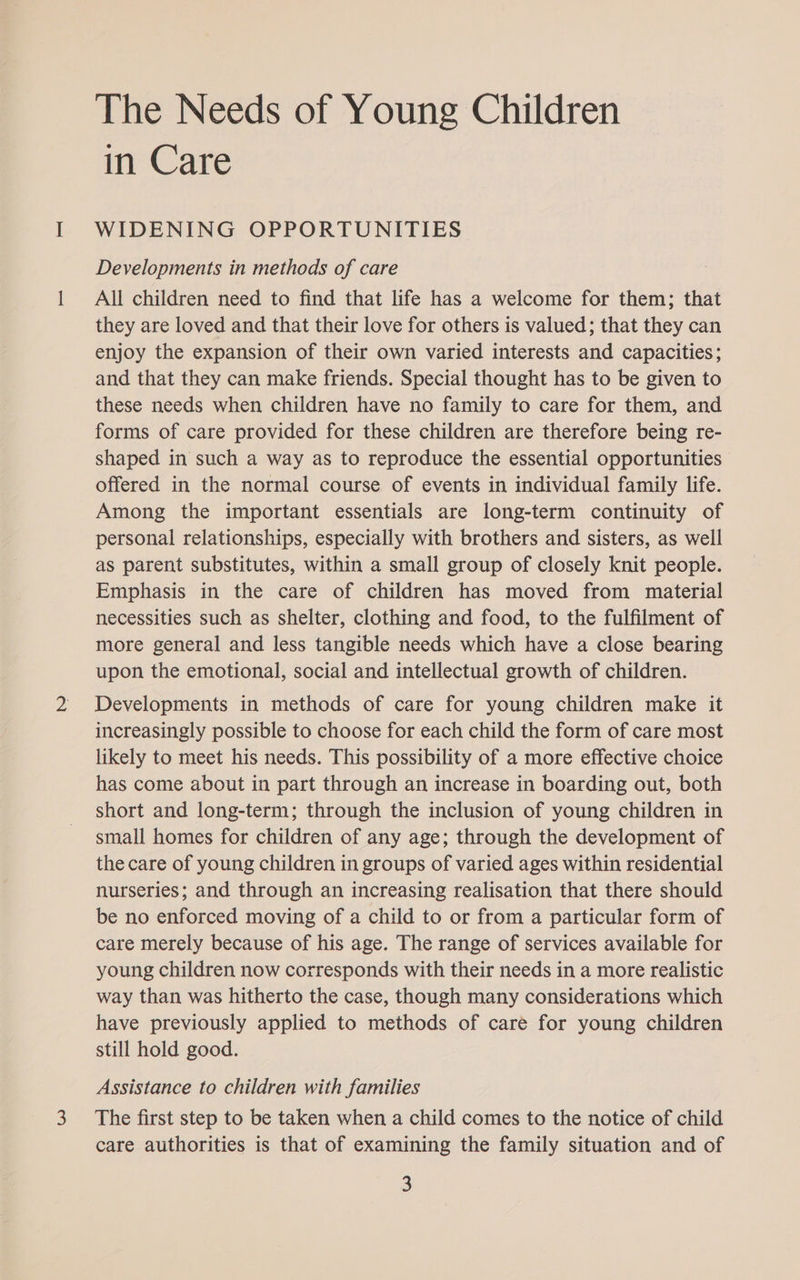 The Needs of Young Children mCare WIDENING OPPORTUNITIES Developments in methods of care All children need to find that life has a welcome for them; that they are loved and that their love for others is valued; that they can enjoy the expansion of their own varied interests and capacities; and that they can make friends. Special thought has to be given to these needs when children have no family to care for them, and forms of care provided for these children are therefore being re- shaped in such a way as to reproduce the essential opportunities offered in the normal course of events in individual family life. Among the important essentials are long-term continuity of personal relationships, especially with brothers and sisters, as well as parent substitutes, within a small group of closely knit people. Emphasis in the care of children has moved from material necessities such as shelter, clothing and food, to the fulfilment of more general and less tangible needs which have a close bearing upon the emotional, social and intellectual growth of children. Developments in methods of care for young children make it increasingly possible to choose for each child the form of care most likely to meet his needs. This possibility of a more effective choice has come about in part through an increase in boarding out, both short and long-term; through the inclusion of young children in small homes for children of any age; through the development of the care of young children in groups of varied ages within residential nurseries; and through an increasing realisation that there should be no enforced moving of a child to or from a particular form of care merely because of his age. The range of services available for young children now corresponds with their needs in a more realistic way than was hitherto the case, though many considerations which have previously applied to methods of care for young children still hold good. Assistance to children with families The first step to be taken when a child comes to the notice of child care authorities is that of examining the family situation and of