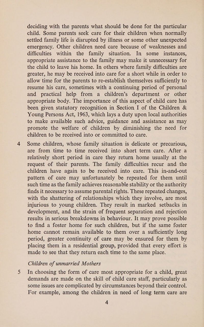 deciding with the parents what should be done for the particular child. Some parents seek care for their children when normally settled family life is disrupted by illness or some other unexpected emergency. Other children need care because of weaknesses and difficulties within the family situation. In some _ instances, appropriate assistance to the family may make it unnecessary for the child to leave his home. In others where family difficulties are greater, he may be received into care for a short while in order to allow time for the parents to re-establish themselves sufficiently to resume his care, sometimes with a continuing period of personal and practical help from a children’s department or other appropriate body. The importance of this aspect of child care has been given statutory recognition in Section I of the Children & Young Persons Act, 1963, which lays a duty upon local authorities to make available such advice, guidance and assistance as may promote the welfare of children by diminishing the need for children to be received into or committed to care. Some children, whose family situation is delicate or precarious, are from time to time received into short term care. After a relatively short period in care they return home usually at the request of their parents. The family difficulties recur and the children have again to be received into care. This in-and-out pattern of care may unfortunately be repeated for them until such time as the family achieves reasonable stability or the authority finds it necessary to assume parental rights. These repeated changes, with the shattering of relationships which they involve, are most injurious to young children. They result in marked setbacks in development, and the strain of frequent separation and rejection results in serious breakdowns in behaviour. It may prove possible to find a foster home for such children, but if the same foster home cannot remain available to them over a sufficiently long period, greater continuity of care may be ensured for them by placing them in a residential group, provided that every effort is made to see that they return each time to the same place. Children of unmarried Mothers In choosing the form of care most appropriate for a child, great demands are made on the skill of child care staff, particularly as some issues are complicated by circumstances beyond their control. For example, among the children in need of long term care are