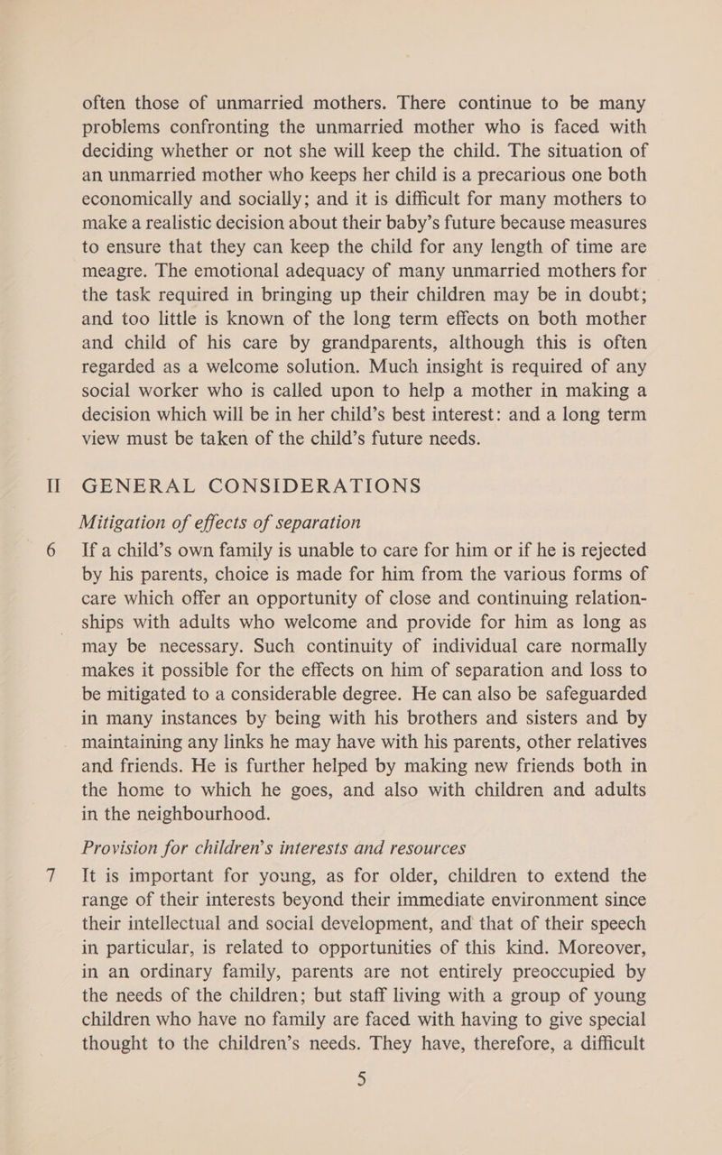 II often those of unmarried mothers. There continue to be many problems confronting the unmarried mother who is faced with deciding whether or not she will keep the child. The situation of an unmarried mother who keeps her child is a precarious one both economically and socially; and it is difficult for many mothers to make a realistic decision about their baby’s future because measures to ensure that they can keep the child for any length of time are meagre. The emotional adequacy of many unmarried mothers for the task required in bringing up their children may be in doubt; and too little is known of the long term effects on both mother and child of his care by grandparents, although this is often regarded as a welcome solution. Much insight is required of any social worker who is called upon to help a mother in making a decision which will be in her child’s best interest: and a long term view must be taken of the child’s future needs. GENERAL CONSIDERATIONS Mitigation of effects of separation If a child’s own family is unable to care for him or if he is rejected by his parents, choice is made for him from the various forms of care which offer an opportunity of close and continuing relation- ships with adults who welcome and provide for him as long as may be necessary. Such continuity of individual care normally makes it possible for the effects on him of separation and loss to be mitigated to a considerable degree. He can also be safeguarded in many instances by being with his brothers and sisters and by and friends. He is further helped by making new friends both in the home to which he goes, and also with children and adults in the neighbourhood. Provision for children’s interests and resources It is important for young, as for older, children to extend the range of their interests beyond their immediate environment since their intellectual and social development, and that of their speech in particular, is related to opportunities of this kind. Moreover, in an ordinary family, parents are not entirely preoccupied by the needs of the children; but staff living with a group of young children who have no family are faced with having to give special thought to the children’s needs. They have, therefore, a difficult