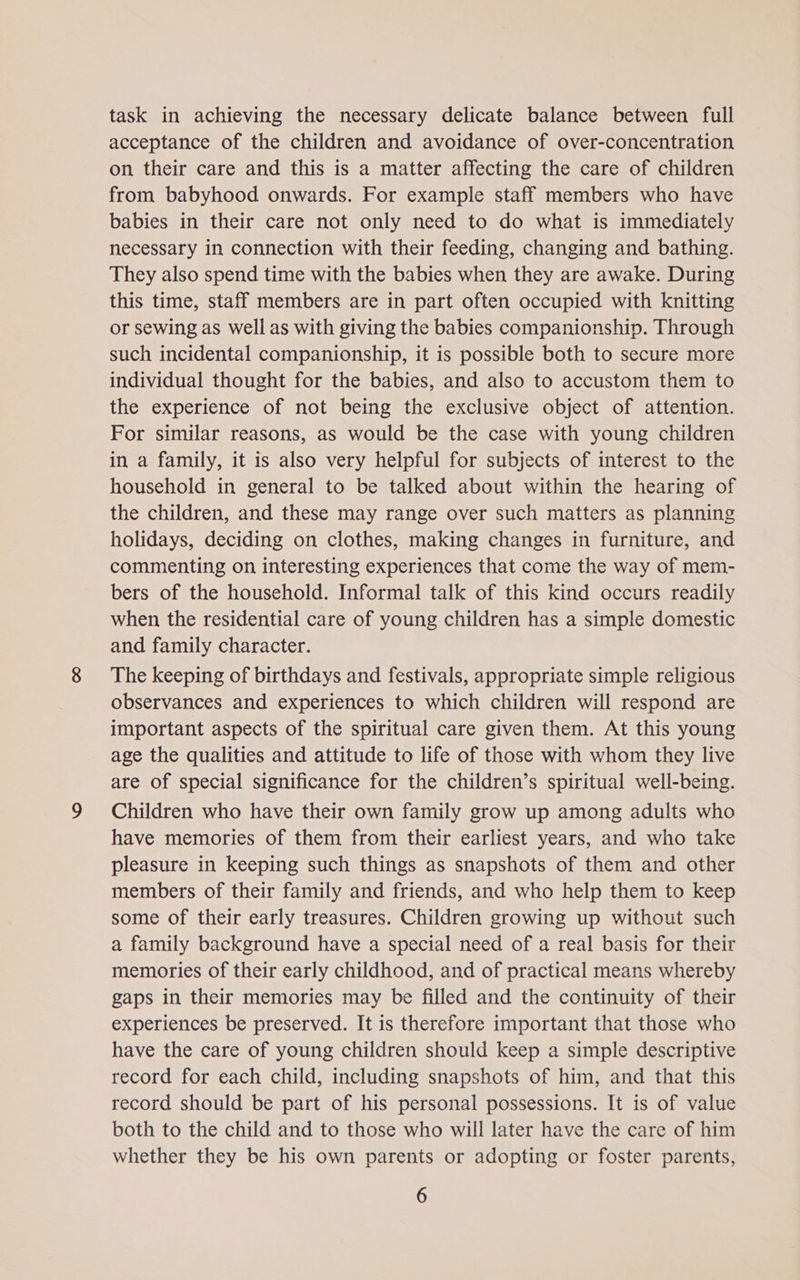 task in achieving the necessary delicate balance between full acceptance of the children and avoidance of over-concentration on their care and this is a matter affecting the care of children from babyhood onwards. For example staff members who have babies in their care not only need to do what is immediately necessary in connection with their feeding, changing and bathing. They also spend time with the babies when they are awake. During this time, staff members are in part often occupied with knitting or sewing as well as with giving the babies companionship. Through such incidental companionship, it is possible both to secure more individual thought for the babies, and also to accustom them to the experience of not being the exclusive object of attention. For similar reasons, as would be the case with young children in a family, it is also very helpful for subjects of interest to the household in general to be talked about within the hearing of the children, and these may range over such matters as planning holidays, deciding on clothes, making changes in furniture, and commenting on interesting experiences that come the way of mem- bers of the household. Informal talk of this kind occurs readily when the residential care of young children has a simple domestic and family character. The keeping of birthdays and festivals, appropriate simple religious observances and experiences to which children will respond are important aspects of the spiritual care given them. At this young age the qualities and attitude to life of those with whom they live are of special significance for the children’s spiritual well-being. Children who have their own family grow up among adults who have memories of them from their earliest years, and who take pleasure in keeping such things as snapshots of them and other members of their family and friends, and who help them to keep some of their early treasures. Children growing up without such a family background have a special need of a real basis for their memories of their early childhood, and of practical means whereby gaps in their memories may be filled and the continuity of their experiences be preserved. It is therefore important that those who have the care of young children should keep a simple descriptive record for each child, including snapshots of him, and that this record should be part of his personal possessions. It is of value both to the child and to those who will later have the care of him whether they be his own parents or adopting or foster parents,