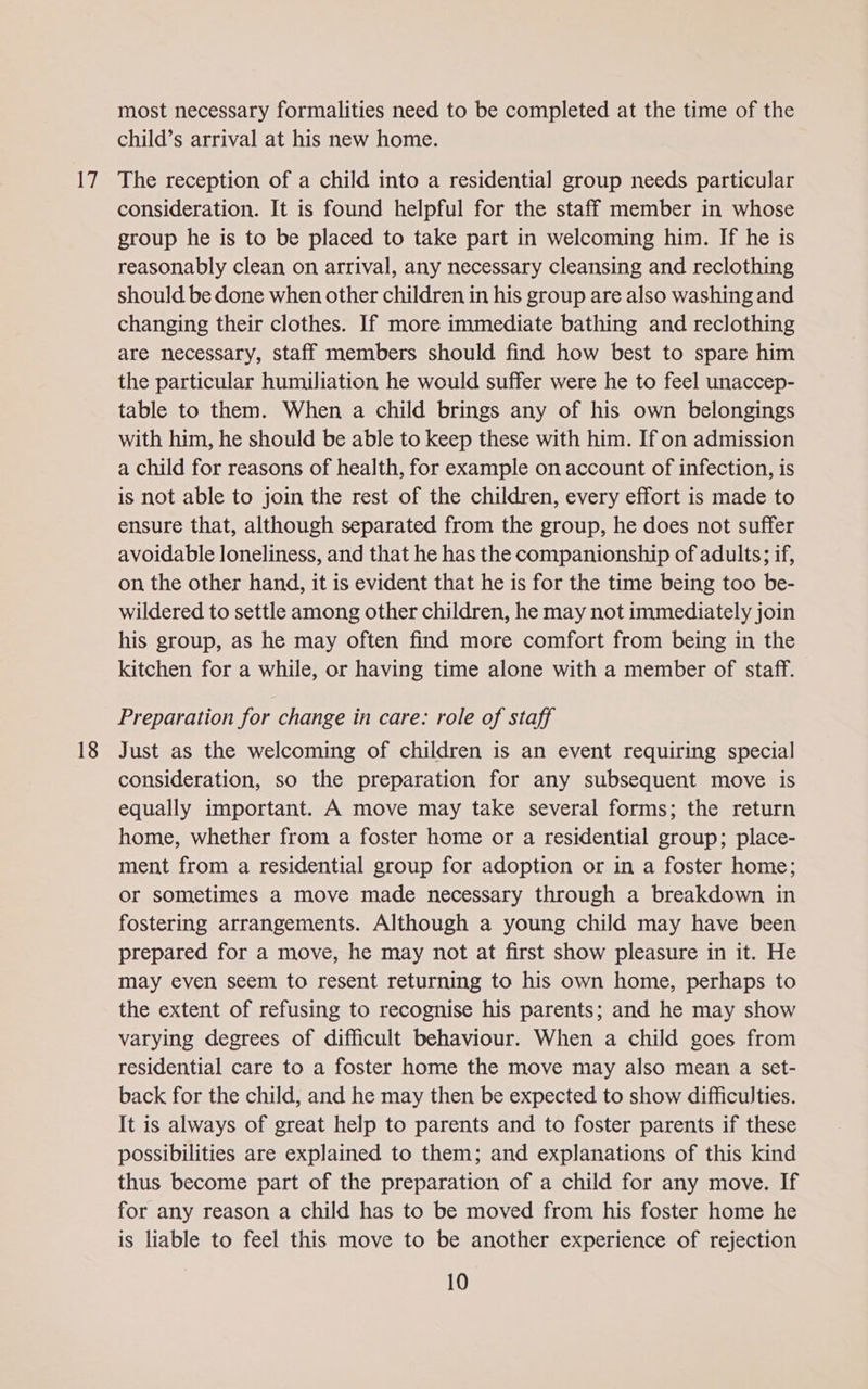 le? 18 most necessary formalities need to be completed at the time of the child’s arrival at his new home. The reception of a child into a residential group needs particular consideration. It is found helpful for the staff member in whose group he is to be placed to take part in welcoming him. If he is reasonably clean on arrival, any necessary cleansing and reclothing should be done when other children in his group are also washing and changing their clothes. If more immediate bathing and reclothing are necessary, staff members should find how best to spare him the particular humiliation he would suffer were he to feel unaccep- table to them. When a child brings any of his own belongings with him, he should be able to keep these with him. If on admission a child for reasons of health, for example on account of infection, is is not able to join the rest of the children, every effort is made to ensure that, although separated from the group, he does not suffer avoidable loneliness, and that he has the companionship of adults; if, on the other hand, it is evident that he is for the time being too be- wildered to settle among other children, he may not immediately join his group, as he may often find more comfort from being in the kitchen for a while, or having time alone with a member of staff. Preparation for change in care: role of staff Just as the welcoming of children is an event requiring special consideration, so the preparation for any subsequent move is equally important. A move may take several forms; the return home, whether from a foster home or a residential group; place- ment from a residential group for adoption or in a foster home; or sometimes a move made necessary through a breakdown in fostering arrangements. Although a young child may have been prepared for a move, he may not at first show pleasure in it. He may even seem to resent returning to his own home, perhaps to the extent of refusing to recognise his parents; and he may show varying degrees of difficult behaviour. When a child goes from residential care to a foster home the move may also mean a set- back for the child, and he may then be expected to show difficulties. It is always of great help to parents and to foster parents if these possibilities are explained to them; and explanations of this kind thus become part of the preparation of a child for any move. If for any reason a child has to be moved from his foster home he is liable to feel this move to be another experience of rejection