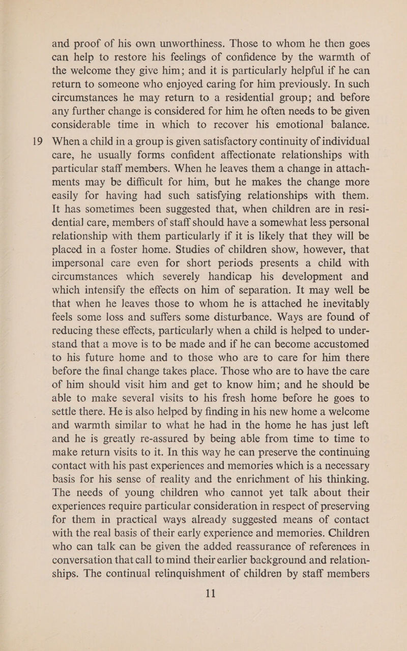 19 and proof of his own unworthiness. Those to whom he then goes can help to restore his feelings of confidence by the warmth of the welcome they give him; and it is particularly helpful if he can return to someone who enjoyed caring for him previously. In such circumstances he may return to a residential group; and before any further change is considered for him he often needs to be given considerable time in which to recover his emotional balance. When a child in a group is given satisfactory continuity of individual care, he usually forms confident affectionate relationships with particular staff members. When he leaves them a change in attach- ments may be difficult for him, but he makes the change more easily for having had such satisfying relationships with them. It has sometimes been suggested that, when children are in resi- dential care, members of staff should have a somewhat less personal relationship with them particularly if it is likely that they will be placed in a foster home. Studies of children show, however, that impersonal care even for short periods presents a child with circumstances which severely handicap his development and which intensify the effects on him of separation. It may well be that when he Jeaves those to whom he is attached he inevitably feels some loss and suffers some disturbance. Ways are found of reducing these effects, particularly when a child is helped to under- stand that a move is to be made and if he can become accustomed to his future home and to those who are to care for him there before the final change takes place. Those who are to have the care of him should visit him and get to know him; and he should be able to make several visits to his fresh home before he goes to settle there. He is also helped by finding in his new home a welcome and warmth similar to what he had in the home he has just left and he is greatly re-assured by being able from time to time to make return visits to it. In this way he can preserve the continuing contact with his past experiences and memories which is a necessary basis for his sense of reality and the enrichment of his thinking. The needs of young children who cannot yet talk about their experiences require particular consideration in respect of preserving for them in practical ways already suggested means of contact with the real basis of their early experience and memories. Children who can talk can be given the added reassurance of references in conversation that call to mind their earlier background and relation- ships. The continual relinquishment of children by staff members 1]