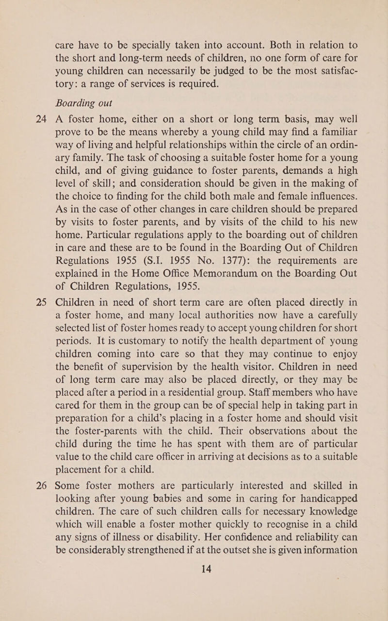 24 25 26 care have to be specially taken into account. Both in relation to the short and long-term needs of children, no one form of care for young children can necessarily be judged to be the most satisfac- tory: a range of services is required. Boarding out A foster home, either on a short or long term basis, may well prove to be the means whereby a young child may find a familiar way of living and helpful relationships within the circle of an ordin- ary family. The task of choosing a suitable foster home for a young child, and of giving guidance to foster parents, demands a high level of skill; and consideration should be given in the making of the choice to finding for the child both male and female influences. As in the case of other changes in care children should be prepared by visits to foster parents, and by visits of the child to his new home. Particular regulations apply to the boarding out of children in care and these are to be found in the Boarding Out of Children Regulations 1955 (S.1. 1955 No. 1377): the requirements are explained in the Home Office Memorandum on the Boarding Out of Children Regulations, 1955. Children in need of short term care are often placed directly in a foster home, and many local authorities now have a carefully selected list of foster homes ready to accept young children for short periods. It is customary to notify the health department of young children coming into care so that they may continue to enjoy the benefit of supervision by the health visitor. Children in need of long term care may also be placed directly, or they may be placed after a period in a residential group. Staff members who have cared for them in the group can be of special help in taking part in preparation for a child’s placing in a foster home and should visit the foster-parents with the child. Their observations about the child during the time he has spent with them are of particular value to the child care officer in arriving at decisions as to a suitable placement for a child. Some foster mothers are particularly interested and skilled in looking after young babies and some in caring for handicapped children. The care of such children calls for necessary knowledge which will enable a foster mother quickly to recognise in a child any signs of illness or disability. Her confidence and reliability can be considerably strengthened if at the outset she is given information