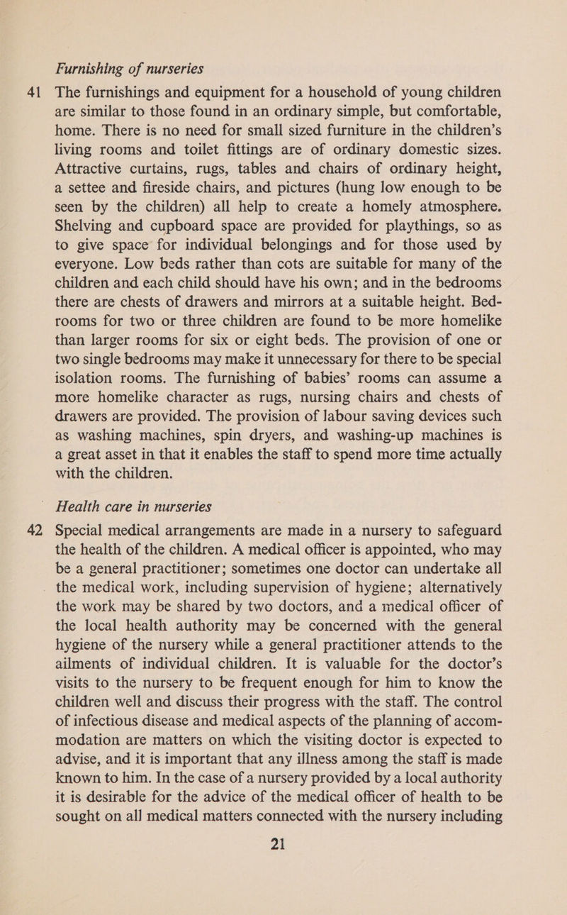 41 Furnishing of nurseries The furnishings and equipment for a household of young children are similar to those found in an ordinary simple, but comfortable, home. There is no need for small sized furniture in the children’s living rooms and toilet fittings are of ordinary domestic sizes. Attractive curtains, rugs, tables and chairs of ordinary height, a settee and fireside chairs, and pictures (hung low enough to be seen by the children) all help to create a homely atmosphere. Shelving and cupboard space are provided for playthings, so as to give space for individual belongings and for those used by everyone. Low beds rather than cots are suitable for many of the children and each child should have his own; and in the bedrooms there are chests of drawers and mirrors at a suitable height. Bed- rooms for two or three children are found to be more homelike than larger rooms for six or eight beds. The provision of one or two single bedrooms may make it unnecessary for there to be special isolation rooms. The furnishing of babies’ rooms can assume a more homelike character as rugs, nursing chairs and chests of drawers are provided. The provision of labour saving devices such as washing machines, spin dryers, and washing-up machines is a great asset in that it enables the staff to spend more time actually with the children. 42 Special medical arrangements are made in a nursery to safeguard the health of the children. A medical officer is appointed, who may be a general practitioner; sometimes one doctor can undertake all the work may be shared by two doctors, and a medical officer of the local health authority may be concerned with the general hygiene of the nursery while a general practitioner attends to the ailments of individual children. It is valuable for the doctor’s visits to the nursery to be frequent enough for him to know the children well and discuss their progress with the staff. The control of infectious disease and medical aspects of the planning of accom- modation are matters on which the visiting doctor is expected to advise, and it is important that any illness among the staff is made known to him. In the case of a nursery provided by a local authority it is desirable for the advice of the medical officer of health to be sought on all medical matters connected with the nursery including