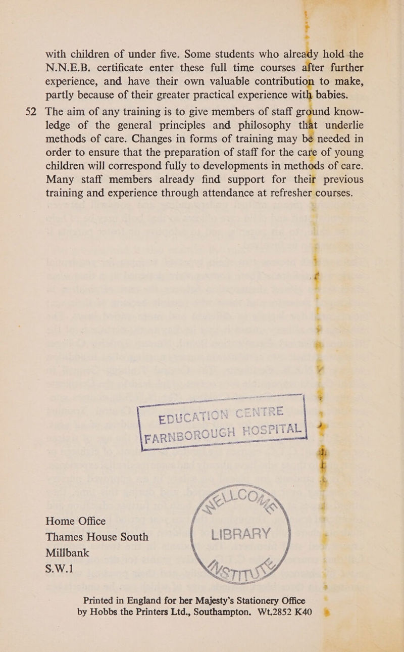 a2 : - with children of under five. Some students who altewee hold the N.N.E.B. certificate enter these full time courses after further experience, and have their own valuable contribution to make, partly because of their greater practical experience with babies. The aim of any training is to give members of staff ground know- ledge of the general principles and philosophy that underlie methods of care. Changes in forms of training may bé needed in order to ensure that the preparation of staff for the care of young children will correspond fully to developments in methods of care. Many staff members already find support for their previous training and experience through attendance at refresher courses.  Jagr Ae eA ALE LD DE ON / Ono iieun ON Home Office { Con Thames House South : Millbank S.W.1  Ba Printed in England for her Majesty’s Stationery Office . by Hobbs the Printers Ltd., Southampton. Wt.2852 K40 ©»
