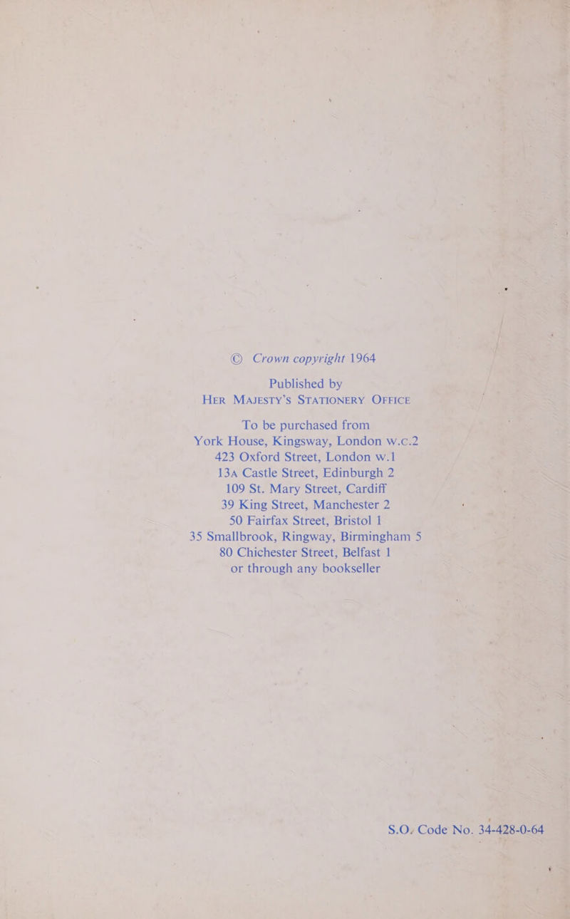 © Crown copyright 1964 Published by Her MAJESTY’S STATIONERY OFFICE To be purchased from York House, Kingsway, London w.c.2 423 Oxford Street, London w.1 134 Castle Street, Edinburgh 2 109 St. Mary Street, Cardiff 39 King Street, Manchester 2 50 Fairfax Street, Bristol 1 35 Smallbrook, Ringway, Birmingham 5 80 Chichester Street, Belfast 1 or through any bookseller S.O. Code No. 34-428-0-64