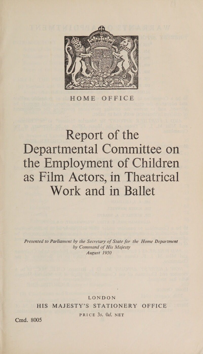 CRETE ne Vaal  HOME OFFICE Report of the Departmental Committee on the Employment of Children as Film Actors, in Theatrical Work and in Ballet Presented to Parliament by the Secretary of State for the Home Department by Command of His Majesty August 1950 LONDON HIS MAJESTY’S STATIONERY OFFICE PRICE 3s. Od. NET Cmd. 8005