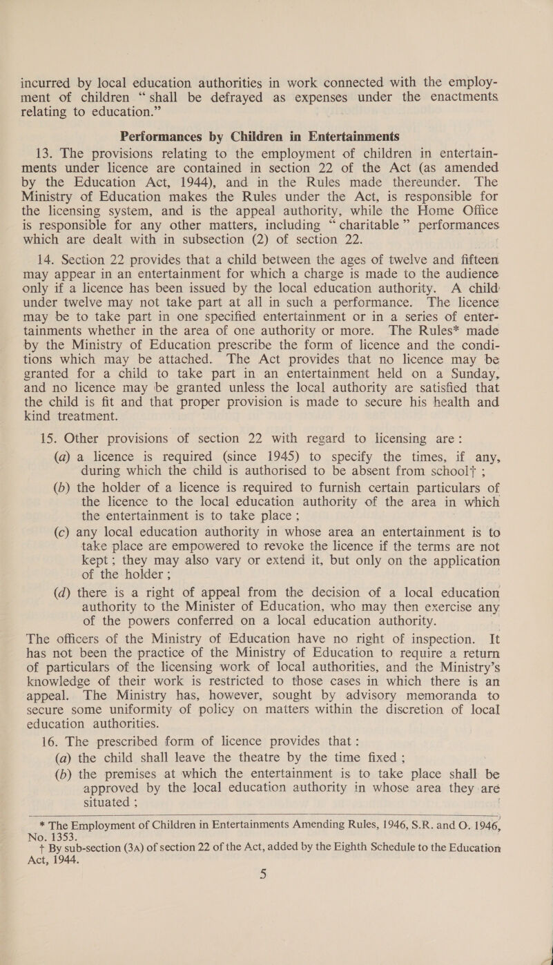 incurred by local education authorities in work connected with the employ- ment of children “shall be defrayed as expenses under the enactments relating to education.” Performances by Children in Entertainments 13. The provisions relating to the employment of children in entertain- ments under licence are contained in section 22 of the Act (as amended by the Education Act, 1944), and in the Rules made thereunder. The Ministry of Education makes the Rules under the Act, is responsible for the licensing system, and is the appeal authority, while the Home Office is responsible for any other matters, including “charitable” performances which are dealt with in subsection (2) of section 22. : 14. Section 22 provides that a child between the ages of twelve and fifteen may appear in an entertainment for which a charge is made to the audience only if a licence has been issued by the local education authority. A child under twelve may not take part at all in such a performance. The licence may be to take part in one specified entertainment or in a series of enter- tainments whether in the area of one authority or more. The Rules* made by the Ministry of Education prescribe the form of licence and the condi- tions which may be attached. The Act provides that no licence may be granted for a child to take part in an entertainment held on a Sunday, and no licence may be granted unless the local authority are satisfied that the child is fit and that proper provision is made to secure his health and kind treatment. 15. Other provisions of section 22 with regard to licensing are: (a) a licence is required (since 1945) to specify the times, if any, during which the child is authorised to be absent from schoolf ; (b) the holder of a licence is required to furnish certain particulars of the licence to the local education authority of the area in which the entertainment is to take place ; (c) any local education authority in whose area an entertainment is to take place are empowered to revoke the licence if the terms are not kept; they may also vary or extend it, but only on the application of the holder ; (d) there is a right of appeal from the decision of a local education authority to the Minister of Education, who may then exercise any of the powers conferred on a local education authority. The officers of the Ministry of Education have no right of inspection. It has not been the practice of the Ministry of Education to require a return of particulars of the licensing work of local authorities, and the Ministry’s knowledge of their work is restricted to those cases in which there is an appeal. The Ministry has, however, sought by advisory memoranda to secure some uniformity of policy on matters within the discretion of local education authorities. 16. The prescribed form of licence provides that: (a) the child shall leave the theatre by the time fixed ; (b) the premises at which the entertainment is to take place wane be approved by the local education authority in whose area they. are situated ;  * The Employment of Children in Entertainments Amending Rules, 1946, S.R. and O. 1946, Nott353. + By sub-section (3A) of section 22 of the Act, added by the Eighth Schedule to the Education Act, 1944