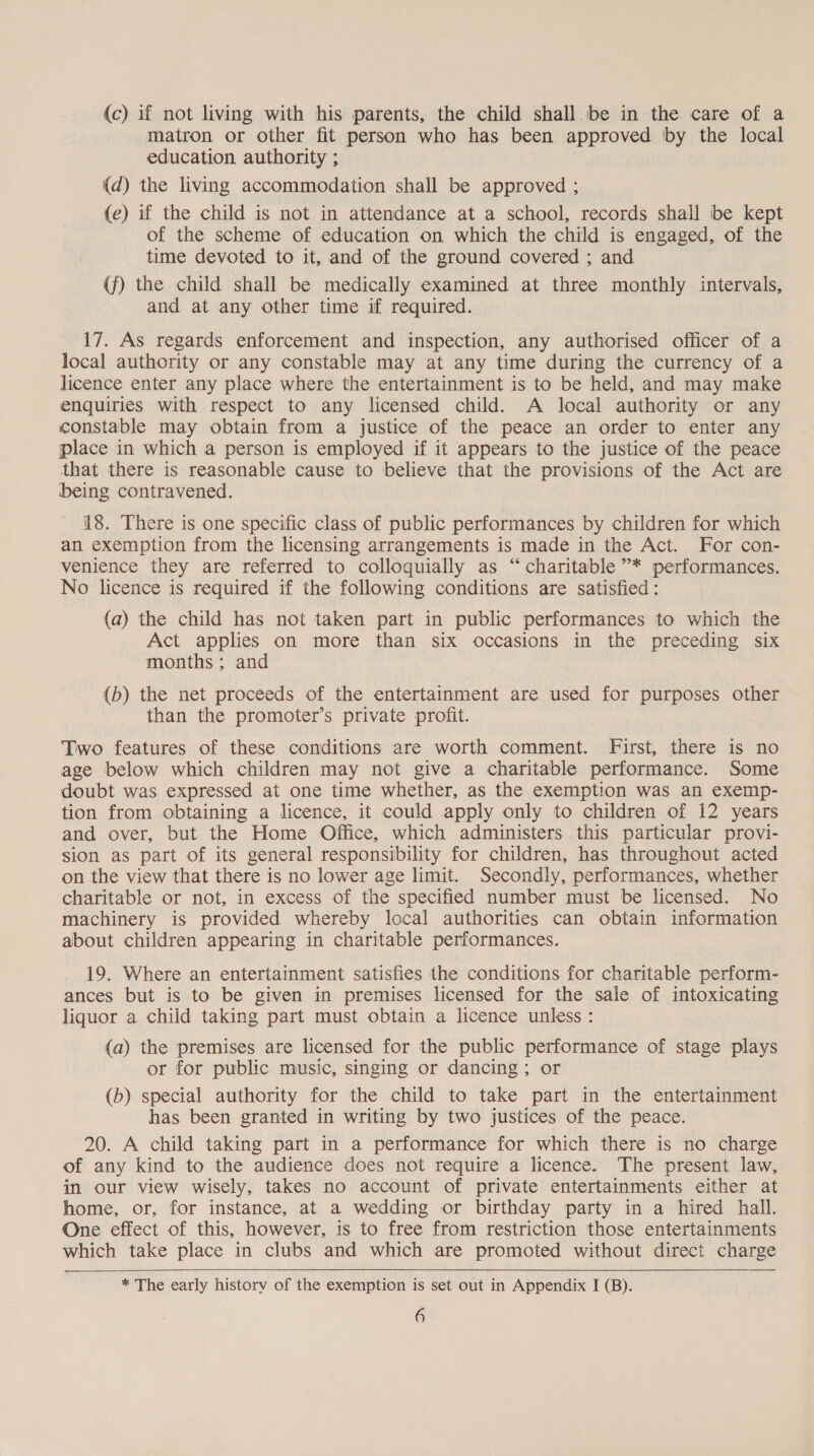 (c) if not living with his parents, the child shall be in the care of a matron or other fit person who has been approved by the local education. authority ; {d) the living accommodation shall be approved ; (e) if the child is not in attendance at a school, records shall be kept of the scheme of education on which the child is engaged, of the time devoted to it, and of the ground covered ; and (f) the child shall be medically examined at three monthly intervals, and at any other time if required. 17. As regards enforcement and inspection, any authorised officer of a local authority or any constable may at any time during the currency of a licence enter any place where the entertainment is to be held, and may make enquiries with respect to any licensed child. A local authority or any constable may obtain from a justice of the peace an order to enter any place in which a person is employed if it appears to the justice of the peace that there is reasonable cause to believe that the provisions of the Act are being contravened. 18. There is one specific class of public performances by children for which an exemption from the licensing arrangements is made in the Act. For con- venience they are referred to colloquially as “charitable ”’* performances, No licence is required if the following conditions are satisfied: (a) the child has not taken part in public performances to which the Act applies on more than six occasions in the preceding six months; and (b) the net proceeds of the entertainment are used for purposes other than the promoter’s private profit. Two features of these conditions are worth comment. First, there is no age below which children may not give a charitable performance. Some doubt was expressed at one time whether, as the exemption was an exemp- tion from obtaining a licence, it could apply only to children of 12 years and over, but the Home Office, which administers this particular provi- sion as part of its general responsibility for children, has throughout acted on the view that there is no lower age limit. Secondly, performances, whether charitable or not, in excess of the specified number must be licensed. No machinery is provided whereby local authorities can obtain information about children appearing in charitable performances. 19. Where an entertainment satisfies the conditions for charitable perform- ances but is to be given in premises licensed for the sale of intoxicating liquor a child taking part must obtain a licence unless : (a) the premises are licensed for the public performance of stage plays or for public music, singing or dancing; or (b) special authority for the child to take part in the entertainment has been granted in writing by two justices of the peace. 20. A child taking part in a performance for which there is no charge of any kind to the audience does not require a licence. The present law, in our view wisely, takes no account of private entertainments either at home, or, for instance, at a wedding or birthday party in a hired hall. One effect of this, however, is to free from restriction those entertainments which take place in clubs and which are promoted without direct charge    * The early history of the exemption is set out in Appendix I (B).