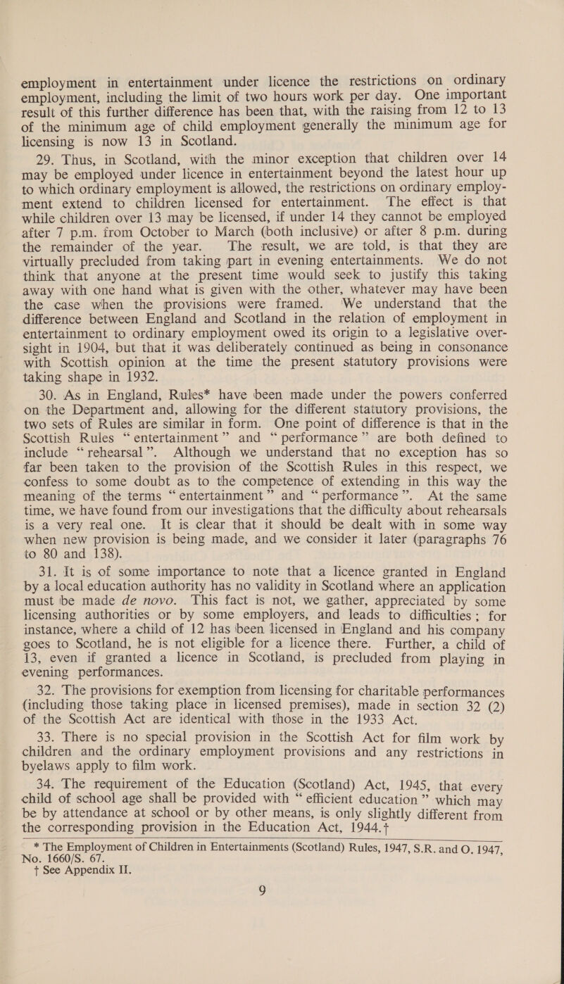 employment in entertainment under licence the restrictions on ordinary employment, including the limit of two hours work per day. One important result of this further difference has been that, with the raising from 12 to 13 of the minimum age of child employment generally the minimum age for licensing is now 13 in Scotland. 29. Thus, in Scotland, with the minor exception that children over 14 may be employed under licence in entertainment beyond the latest hour up to which ordinary employment is allowed, the restrictions on ordinary employ- ment extend to children licensed for entertainment. The effect is that while children over 13 may be licensed, if under 14 they cannot be employed after 7 p.m. from October to March (both inclusive) or after 8 p.m. during the remainder of the year. The result, we are told, is that they are virtually precluded from taking part in evening entertainments. We do not think that anyone at the present time would seck to justify this taking away with one hand what is given with the other, whatever may have been the case when the provisions were framed. ‘We understand that the difference between England and Scotland in the relation of employment in entertainment to ordinary employment owed its origin to a legislative over- sight in 1904, but that it was deliberately continued as being in consonance with Scottish opinion at the time the present statutory provisions were taking shape in 1932. 30. As in England, Rules* have been made under the powers conferred on the Department and, allowing for the different statutory provisions, the two sets of Rules are similar in form. One point of difference is that in the Scottish Rules “entertainment” and “performance” are both defined to include “rehearsal”. Although we understand that no exception has so far been taken to the provision of the Scottish Rules in this respect, we confess to some doubt as to the competence of extending in this way the meaning of the terms “entertainment” and “performance”. At the same time, we have found from our investigations that the difficulty about rehearsals is a very real one. It is clear that it should be dealt with in some way when new provision is being made, and we consider it later (paragraphs 76 to 80 and 138). 31. It is of some importance to note that a licence granted in England by a local education authority has no validity in Scotland where an application must be made de novo. This fact is not, we gather, appreciated by some licensing authorities or by some employers, and leads to difficulties: for instance, where a child of 12 has been licensed in England and his company goes to Scotland, he is not eligible for a licence there. Further, a child of 13, even if granted a licence in Scotland, is precluded from playing in evening performances. . 32. The provisions for exemption from licensing for charitable performances (including those taking place in licensed premises), made in section 32 (2) of the Scottish Act are identical with those in the 1933 Act. 33. There is no special provision in the Scottish Act for film work by children and the ordinary employment provisions and any restrictions in byelaws apply to film work. 34. The requirement of the Education (Scotland) Act, 1945, that every child of school age shall be provided with “ efficient education ” which may be by attendance at school or by other means, is only slightly different from the corresponding provision in the Education Act, 1944.+    * The Employment of Children in Entertainments (Scotland) Rules, 1947 No. 1660/S. 67. ) , S.R. and O. 1947, + See Appendix II.