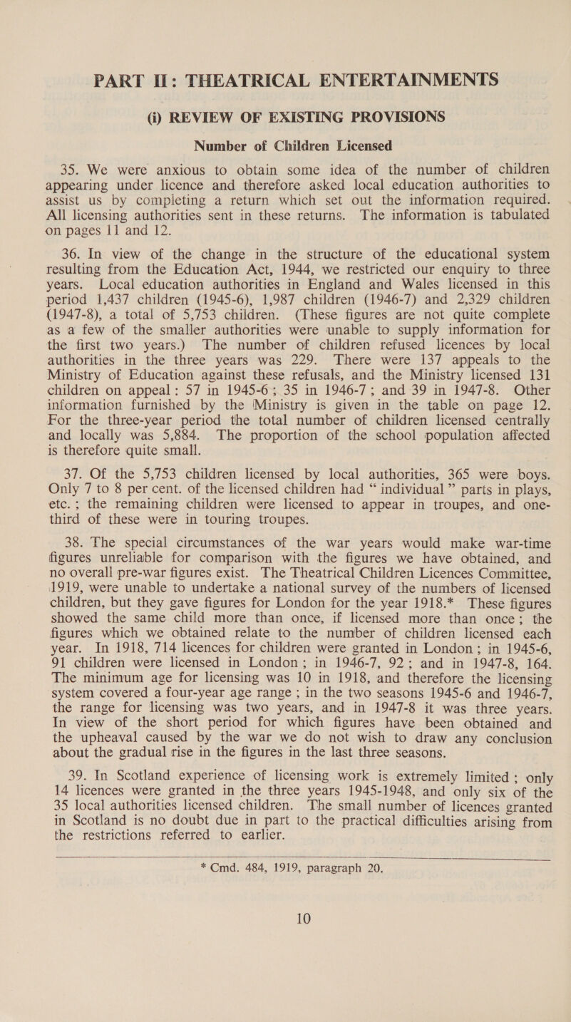 PART If: THEATRICAL ENTERTAINMENTS (i) REVIEW OF EXISTING PROVISIONS Number of Children Licensed 35. We were anxious to obtain some idea of the number of children appearing under licence and therefore asked local education authorities to assist us by completing a return which set out the information required. All licensing authorities sent in these returns. The information is tabulated on pages 11 and 12. 36. In view of the change in the structure of the educational system resulting from the Education Act, 1944, we restricted our enquiry to three years. Local education authorities in England and Wales licensed in this period 1,437 children (1945-6), 1,987 children (1946-7) and 2,329 children (1947-8), a total of 5,753 children. (These figures are not quite complete as a few of the smaller authorities were unable to supply information for the first two years.) The number of children refused licences by local authorities in the three years was 229. There were 137 appeals to the Ministry of Education against these refusals, and the Ministry licensed 131 children on appeal: 57 in 1945-6; 35 in 1946-7; and 39 in 1947-8. Other information furnished by the ‘Ministry is given in the table on page 12. For the three-year period the total number of children licensed centrally and locally was 5,884. The proportion of the school population affected is therefore quite small. 37. Of the 5,753 children licensed by local authorities, 365 were boys. Only 7 to 8 per cent. of the licensed children had “ individual ”’ parts in plays, etc. ; the remaining children were licensed to appear in troupes, and one- third of these were in touring troupes. 38. The special circumstances of the war years would make war-time figures unreliable for comparison with the figures we have obtained, and no overall pre-war figures exist. The Theatrical Children Licences Committee, 1919, were unable to undertake a national survey of the numbers of licensed children, but they gave figures for London for the year 1918.* These figures showed the same child more than once, if licensed more than once; the figures which we obtained relate to the number of children licensed each year. In 1918, 714 licences for children were granted in London; in 1945-6, 91 children were licensed in London; in 1946-7, 92; and in 1947-8, 164. The minimum age for licensing was 10 in 1918, and therefore the licensing system covered a four-year age range ; in the two seasons 1945-6 and 1946-7, the range for licensing was two years, and in 1947-8 it was three years. In view of the short period for which figures have been obtained and the upheaval caused by the war we do not wish to draw any conclusion about the gradual rise in the figures in the last three seasons. 39. In Scotland experience of licensing work is extremely limited ; only 14 licences were granted in the three years 1945-1948, and only six of the 35 local authorities licensed children. The small number of licences granted in Scotland is no doubt due in part to the practical difficulties arising from the restrictions referred to earlier.   * Cmd. 484, 1919, paragraph 20.