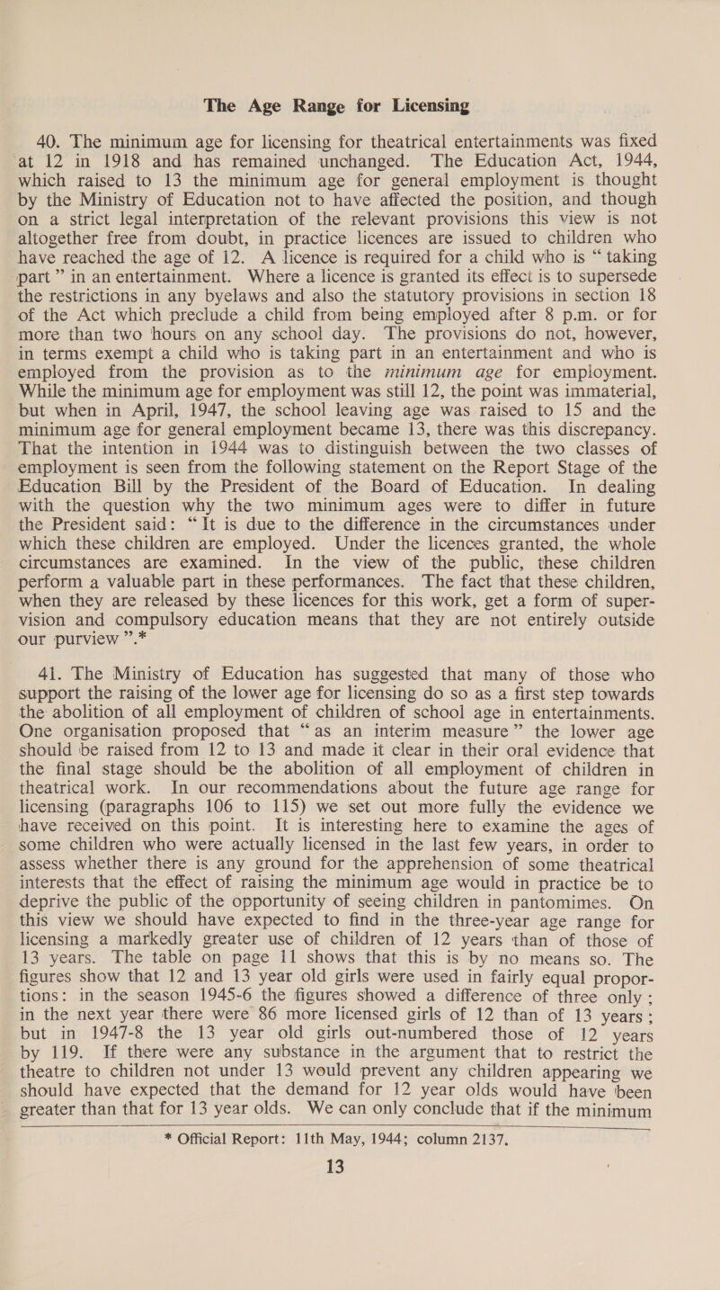 The Age Range for Licensing 40. The minimum age for licensing for theatrical entertainments was fixed at 12 in 1918 and has remained unchanged. The Education Act, 1944, which raised to 13 the minimum age for general employment is thought by the Ministry of Education not to have affected the position, and though on a strict legal interpretation of the relevant provisions this view is not altogether free from doubt, in practice licences are issued to children who have reached the age of 12. A licence is required for a child who is “ taking part” in anentertainment. Where a licence is granted its effect is to supersede the restrictions in any byelaws and also the statutory provisions in section 18 of the Act which preclude a child from being employed after 8 p.m. or for more than two hours on any school day. The provisions do not, however, in terms exempt a child who is taking part in an entertainment and who is employed from the provision as to the minimum age for employment. While the minimum age for employment was still 12, the point was immaterial, but when in April, 1947, the school leaving age was raised to 15 and the minimum age for general employment became 13, there was this discrepancy. That the intention in 1944 was to distinguish between the two classes of employment is seen from the following statement on the Report Stage of the Education Bill by the President of the Board of Education. In dealing with the question why the two minimum ages were to differ in future the President said: “It is due to the difference in the circumstances under which these children are employed. Under the licences granted, the whole circumstances are examined. In the view of the public, these children perform a valuable part in these performances. The fact that these children, when they are released by these licences for this work, get a form of super- vision and compulsory education means that they are not entirely outside our purview ”.* 41. The Ministry of Education has suggested that many of those who support the raising of the lower age for licensing do so as a first step towards the abolition of all employment of children of school age in entertainments. One organisation proposed that “as an interim measure” the lower age should be raised from 12 to 13 and made it clear in their oral evidence that the final stage should be the abolition of all employment of children in theatrical work. In our recommendations about the future age range for licensing (paragraphs 106 to 115) we set out more fully the evidence we have received on this point. It is interesting here to examine the ages of some children who were actually licensed in the last few years, in order to assess whether there is any ground for the apprehension of some theatrical interests that the effect of raismg the minimum age would in practice be to deprive the public of the opportunity of seeing children in pantomimes. On this view we should have expected to find in the three-year age range for licensing a markedly greater use of children of 12 years than of those of 13 years. The table on page 11 shows that this is by no means so. The figures show that 12 and 13 year old girls were used in fairly equal propor- tions: in the season 1945-6 the figures showed a difference of three only; in the next year there were 86 more licensed girls of 12 than of 13 years; but in 1947-8 the 13 year old girls out-numbered those of 12 years by 119. If there were any substance in the argument that to restrict the theatre to children not under 13 would prevent any children appearing we should have expected that the demand for 12 year olds would have been greater than that for 13 year olds. We can only conclude that if the minimum   * Official Report: 11th May, 1944; column 2137,