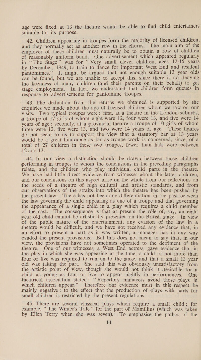 age were fixed at 13 the theatre would be able to find child entertainers suitable for its purpose. 42. Children appearing in troupes form the majority of licensed children, and they normaliy act as another row in the chorus. The main aim of the employer of these children must naturally be to obtain a row of children of reasonably uniform build. One advertisement which appeared regularly in “The Stage” was for “ Very small clever children, ages 12-15 years by December, 1949, to train to dance for important West End and resident pantomimes.” It might be argued that not enough suitable 13 year olds can be found, but we are unable to accept this, since there is no denying the keenness of many children (and their parents on their behalf) to get stage employment. In fact, we understand that children form queues in response to advertisements for pantomime troupes. 43. The deduction from the returns we obtained is supported by the enquiries we made about the age of licensed children whom we saw on our visits. Two typical troupes were: first, at a theatre in the London suburbs, a troupe of 17 girls of whom eight were 12, four were 13, and five were 14 years of age ; secondly, at a provincial theatre a troupe of 10 girls of whom three were 12, five were 13, and two were 14 years of age. These figures do not seem to us to support the view that a statutory bar at 13 years would be a great hindrance as far as troupe work is concerned, since, of a total of 27 children in these two troupes, fewer than half were between 2*and-t3. 44. In our view a distinction should be drawn between those children performing in troupes to whom the conclusions in the preceding paragraphs relate, and the children who play individual child parts in the theatre. We have had little direct evidence from witnesses about the latter children, and our conclusions on this aspect arise on the whole from our reflections on the needs of a theatre of high cultural and artistic standards, and from our observations of the straits into which the theatre has been pushed by the present law. There has not been any differentiation in the past between the law governing the child appearing as one of a troupe and that governing the appearance of a single child in a play which requires a child member of the cast. The consequence is that at present the role of, say, an eight year old child cannot be artistically presented on the British stage. In view of the public nature of the entertainment, any evasion of the law in a theatre would be difficult, and we have not received any evidence that, in an effort to present a part as it was written, a manager has in any way evaded the present provisions. But this does not mean to say that, in our view, the provisions have not sometimes operated to the detriment of the theatre. One of our witnesses, a West End actress, gave evidence that in the play in which she was appearing at the time, a child of not more than four or five was required to run on to the stage, and that a small 13 year old was taking the part. She said this was obviously unsatisfactory from the artistic point of view, though she would not think it desirable for a child as young as four or five to appear nightly in performances. One theatrical association stated: “Repertory managers avoid those plays in which children appear.” Therefore our evidence must in this respect be mainly negative: to the effect that the production of plays with parts for small children is restricted by the present regulations. 45. ‘There are several classical plays which require a small child; for example, “ The Winter’s Tale” for the part of Mamillius (which was taken by Ellen Terry when she was seven). To emphasise the pathos of the