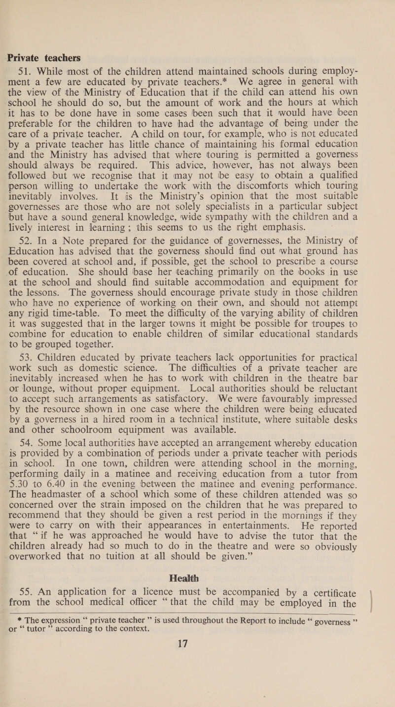 ‘Private teachers 51. While most of the children attend maintained schools during employ- ment a few are educated by private teachers.* We agree in general with the view of the Ministry of Education that if the child can attend his own school he should do so, but the amount of work and the hours at which it has to be done have in some cases been such that it would have been preferable for the children to have had the advantage of being under the care of a private teacher. A child on tour, for example, who is not educated by a private teacher has little chance of maintaining his formal education and the Ministry has advised that where touring is permitted a governess should always be required. This advice, however, has not always been followed but we recognise that it may not be easy to obtain a qualified person willing to undertake the work with the discomforts which touring inevitably involves. It is the Ministry’s opinion that the most suitable governesses are those who are not solely specialists in a particular subject ‘but have a sound general knowledge, wide sympathy with the children and a lively interest in learning ; this seems to us the right emphasis. 52. In a Note prepared for the guidance of governesses, the Ministry of Education has advised that the governess should find out what ground has been covered at school and, if possible, get the school to prescribe a course of education. She should base her teaching primarily on the books in use at the school and should find suitable accommodation and equipment for the lessons. The governess should encourage private study in those children who have no experience of working on their own, and should not attempt any rigid time-table. To meet the difficulty of the varying ability of children it was suggested that in the larger towns it might be possible for troupes to combine for education to enable children of similar educational standards to be grouped together. 53. Children educated by private teachers lack opportunities for practical work such as domestic science. The difficulties of a private teacher are inevitably increased when he has to work with children in the theatre bar or lounge, without proper equipment. Local authorities should be reluctant to accept such arrangements as satisfactory. We were favourably impressed by the resource shown in one case where the children were being educated by a governess in a hired room in a technical institute, where suitable desks and other schoolroom equipment was available. 54. Some local authorities have accepted an arrangement whereby education is provided by a combination of periods under a private teacher with periods in school. In one town, children were attending school in the morning, performing daily in a matinee and receiving education from a tutor from 5.30 to 6.40 in ithe evening between the matinee and evening performance. The headmaster of a school which some of these children attended was so concerned over the strain imposed on the children that he was prepared to recommend that they should be given a rest period in the mornings if they were to carry on with their appearances in entertainments. He reported that “if he was approached he would have to advise the tutor that the children already had so much to do in the theatre and were so obviously -overworked that no tuition at all should be given.” Health 55. An application for a licence must be accompanied by a certificate from the school medical officer “that the child may be employed in the    * The expression “ private teacher ” is used throughout the Report to include “ governess ” or “‘ tutor ’’ according to the context.