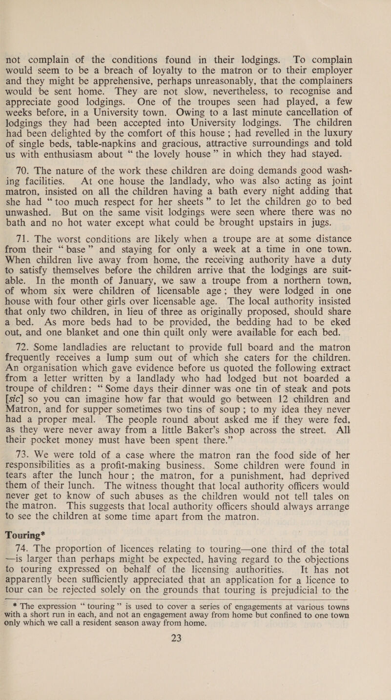not complain of the conditions found in their lodgings. To complain would seem to be a breach of loyalty to the matron or to their employer and they might be apprehensive, perhaps unreasonably, that the complainers would be sent home. They are not slow, nevertheless, to recognise and appreciate good lodgings. One of the troupes seen had played, a few weeks before, in a University town. Owing to a last minute cancellation of lodgings they had been accepted into University lodgings. The children had been delighted by the comfort of this house ; had revelled in the luxury of single beds, table-napkins and gracious, attractive surroundings and told us with enthusiasm about “the lovely house” in which they had stayed. 70. The nature of the work these children are doing demands good wash- ing facilities. At one house the landlady, who was also acting as joint matron, insisted on all the children having a bath every night adding that she had “too much respect for her sheets” to let the children go to bed unwashed. But on the same visit lodgings were seen where there was no bath and no hot water except what could be brought upstairs in jugs. 71. The worst conditions are likely when a troupe are at some distance from their “base” and staying for only a week at a time in one town. When children live away from home, the receiving authority have a duty to satisfy themselves before the children arrive that the lodgings are suit- able. In the month of January, we saw a troupe from a northern town, of whom six were children of licensable age; they were lodged in one house with four other girls over licensable age. The local authority insisted that only two children, in lieu of three as originally proposed, should share a bed. As more beds had to be provided, the bedding had to be eked out, and one blanket and one thin quilt only were available for each bed. 72. Some landladies are reluctant to provide full board and the matron frequently receives a lump sum out of which she caters for the children. An organisation which gave evidence before us quoted the following extract from a letter written by a landlady who had lodged but not boarded a troupe of children: “Some days their dinner was one tin of steak and pots [sic] so you can imagine how far that would go between 12 children and Matron, and for supper sometimes two tins of soup; to my idea they never had a proper meal. The people round about asked me if they were fed, as they were never away from a little Baker’s shop across the street. All their pocket money must have been spent there.” 73. We were told of a case where the matron ran the food side of her responsibilities as a profit-making business, Some children were found in tears after the lunch hour; the matron, for a punishment, had deprived them of their lunch. The witness thought that local authority officers would never get to know of such abuses as the children would not tell tales on the matron. This suggests that local authority officers should always arrange to see the children at some time apart from the matron. Touring* 74. The proportion of licences relating to touring—one third of the total —is larger than perhaps might be expected, having regard to the objections to touring expressed on behalf of the licensing authorities. It has not apparently been sufficiently appreciated that an application for a licence to tour can be rejected solely on the grounds that touring is prejudicial to the * The expression “touring ”’ is used to cover a series of engagements at various towns with a short run in each, and not an engagement away from home but confined to one town only which we call a resident season away from home.