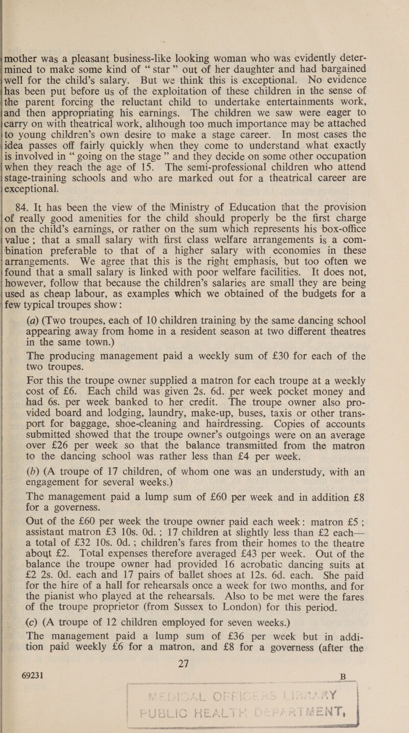 mother was a pleasant business-like looking woman who was evidently deter- mined to make some kind of “star” out of her daughter and had bargained well for the child’s salary. But we think this is exceptional. No evidence has been put before us of the exploitation of these children in the sense of the parent forcing the reluctant child to undertake entertainments work, and then appropriating his earnings. The children we saw were eager to carry on with theatrical work, although too much importance may be attached to young children’s own desire to make a stage career. In most cases the idea passes off fairly quickly when they come to understand what exactly is involved in “ going on the stage ” and they decide on some other occupation when they reach the age of 15. The semi-professional children who attend stage-training schools and who are marked out for a theatrical career are exceptional.    84. It has been the view of the Ministry of Education that the provision of really good amenities for the child should properly be the first charge on the child’s earnings, or rather on the sum which represents his box-office value ; that a small salary with first class welfare arrangements is a com- bination preferable to that of a higher salary with economies in these arrangements. We agree that this is the right emphasis, but too often we found that a small salary is linked with poor welfare facilities. It does not, however, follow that because the children’s salaries are small they are being ‘used as cheap labour, as examples which we obtained of the budgets for a few typical troupes show: (a) (Iwo troupes, each of 10 children training by the same dancing school appearing away from home in a resident season at two different theatres in the same town.) ) The producing management paid a weekly sum of £30 for each of the two troupes. For this the troupe owner supplied a matron for each troupe at a weekly cost of £6. Each child was given 2s. 6d. per week pocket money and had 6s. per week banked to her credit. The troupe owner also pro- vided board and lodging, laundry, make-up, buses, taxis or other trans- port for baggage, shoe-cleaning and hairdressing. Copies of accounts submitted showed that the troupe owner’s outgoings were on an average over £26 per week so that the balance transmitted from the matron to the dancing school was rather less than £4 per week. (5) (A troupe of 17 children, of whom one was an understudy, with an engagement for several weeks.) The management paid a lump sum of £60 per week and in addition £8 for a governess. Out of the £60 per week the troupe owner paid each week: matron £5: assistant matron £3 10s. Od.; 17 children at slightly less than £2 each a total of £32 10s. Od.; children’s fares from their homes to the theatre about £2. Total expenses therefore averaged £43 per week. Out of the balance the troupe owner had provided 16 acrobatic dancing suits at £2 2s. Od. each and 17 pairs of ballet shoes at 12s. 6d. each. She paid for the hire of a hall for rehearsals once a week for two months, and for the pianist who played at the rehearsals. Also to be met were the fares of the troupe proprietor (from Sussex to London) for this period.  (c) (A troupe of 12 children employed for seven weeks.) The management paid a lump sum of £36 per week but in addi- tion paid weekly £6 for a matron, and £8 for a governess (after the 69231 | 5B. ag 4. 4 oe B fia ow meee, © oe ) feo 1S 8 § - a ee oo 3c IS a OO aR OC TOT TENT 