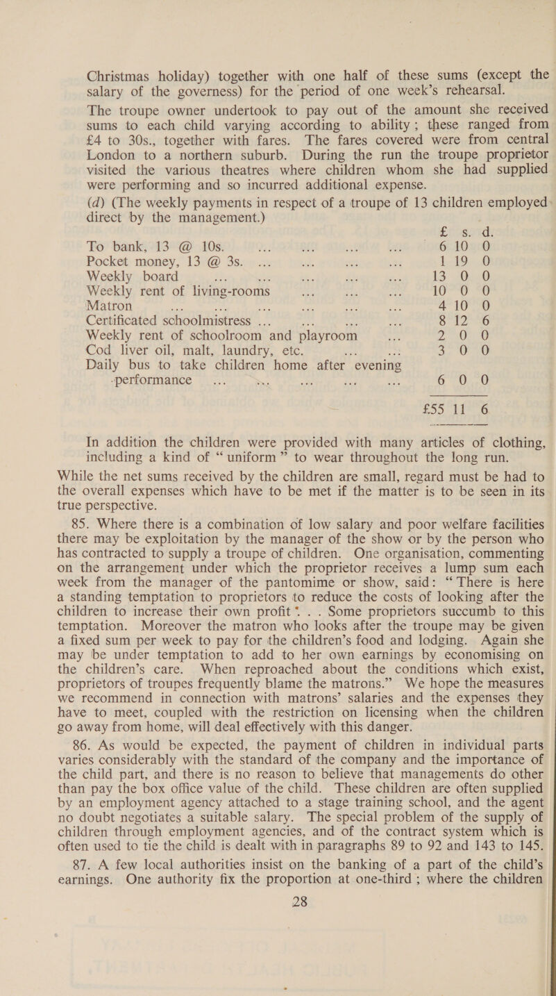 Christmas holiday) together with one half of these sums (except the salary of the governess) for the period of one week’s rehearsal. The troupe owner undertook to pay out of the amount she received sums to each child varying according to ability; these ranged from £4 to 30s., together with fares. The fares covered were from central London to a northern suburb. During the run the troupe proprietor visited the various theatres where children whom she had supplied were performing and so incurred additional expense. (d) (The weekly payments in respect of a troupe of 13 children employed: direct by the management.) EC sotdy To bank, 13 @ 10s. 610 O Pocket money, 13 @ 3s. LAD» 16 Weekly board 13 Des Weekly rent of living- rooms Lome ‘Matron $7 410 0 Certificated schoolmistress ... G2 6 Weekly rent of schoolroom and playroom 2, Oe Cod liver oil, malt, laundry, etc. ts a, OO Daily bus to take children home after evening performance * Oe U te OG £55  In addition the children were provided with many articles of clothing, including a kind of “uniform” to wear throughout the long run. While the net sums received by the children are small, regard must be had to the overall expenses which have to be met if the matter is to be seen in its true perspective. 85. Where there is a combination of low salary and poor welfare facilities there may be exploitation by the manager of the show or by the person who has contracted to supply a troupe of children. One organisation, commenting on the arrangement under which the proprietor receives a lump sum each week from the manager of the pantomime or show, said: “There is here a standing temptation to proprietors to reduce the costs of looking after the children to increase their own profit * . . Some proprietors succumb to this temptation. Moreover the matron who looks after the troupe may be given a fixed sum per week to pay for the children’s food and lodging. Again she may be under temptation to add to her own earnings by economising on the children’s care. When reproached about the conditions which exist, proprietors of troupes frequently blame the matrons.” We hope the measures we recommend in connection with matrons’ salaries and the expenses they have to meet, coupled with the restriction on licensing when the children — go away from home, will deal effectively with this danger. 86. As would be expected, the payment of children in individual parts varies considerably with the standard of the company and the importance of the child part, and there is no reason to believe that managements do other than pay the box office value of the child. These children are often supplied by an employment agency attached to a stage training school, and the agent no doubt negotiates a suitable salary. The special problem of the supply of children through employment agencies, and of the contract system which is often used to tie the child is dealt with in paragraphs 89 to 92 and 143 to 145. 87. A few local authorities insist on the banking of a part of the child’s earnings. One authority fix the proportion at one-third ; where the children