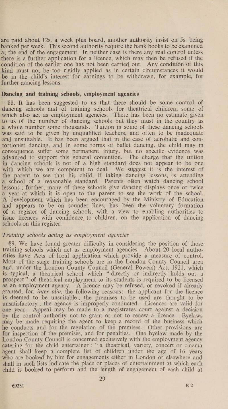 are paid about 12s. a week plus board, another authority insist on 5s. being banked per week. This second authority require the bank books to be examined at the end of the engagement. In neither case is there any real control unless there is a further application for a licence, which may then be refused if the condition of the earlier one has not been carried out. Any condition of this kind must not be-too rigidly applied as in certain circumstances it would be in the child’s interest for earnings to be withdrawn, for example, for further dancing lessons. Dancing and training schools, employment agencies 88. It has been suggested to us that there should be some control of dancing schools and of training schools for theatrical children, some of which also act as employment agencies. There has been no estimate given to us of the number of dancing schools but they must in the country as a whole number some thousands. Tuition in some of these dancing schools was said to be given by unqualified teachers, and often to be inadequate and unsuitable. It has been argued that in the case of acrobatic and con- tortionist dancing, and in some forms of ballet dancing, the child may in consequence suffer some permanent injury, but no specific evidence was advanced to support this general contention. The charge that the tuition in dancing schools is not of a high standard does not appear to be one with which we are competent to deal. We suggest it is the interest of the parent to see that his child, if taking dancing lessons, is attending a school of a reasonable standard. Parents often watch dancing school lessons ; further, many of these schools give dancing displays once or twice a year at which it is open to the parent to see the work of the school. A development which has been encouraged by the Ministry of Education and appears to be on sounder lines, has been the voluntary formation of a register of dancing schools, with a view to enabling authorities to issue licences with confidence, to children, on the application of dancing schools on this register. Training schools acting as employment agencies 89. We have found greater difficulty in considering the position of those training schools which act as employment agencies. About 20 local autho- rities have Acts of local application which provide a measure of control. Most of the stage training schools are in the London County Council area and, under the London County Council (General Powers) Act, 1921, which is typical, a theatrical school which “directly or indirectly holds out a prospect” of theatrical employment to its students is required to be licensed as an employment agency. A licence may be refused, or revoked if already granted, for, inter alia, the following reasons: the applicant for the licence is deemed to be unsuitable; the premises to be used are thought to be unsatisfactory ; the agency is improperly conducted. Licences are valid for one year. Appeal may be made to a magistrates court against a decision by the control authority not to grant or not to renew a licence. Byelaws may be made requiring the agent to keep a record of the business which he conducts and for the regulation of the premises. Other provisions are for inspection of the premises, and for penalties. One byelaw made by the London County Council is concerned exclusively with the employment agency catering for the child entertainer: “a theatrical, variety, concert or cinema agent shall’ keep a complete list of children under the age of 16 years who are booked by him for engagements either in London or elsewhere and shall in such lists indicate the place or places of entertainment at which each child is booked to perform and the length of engagement of each child at 29