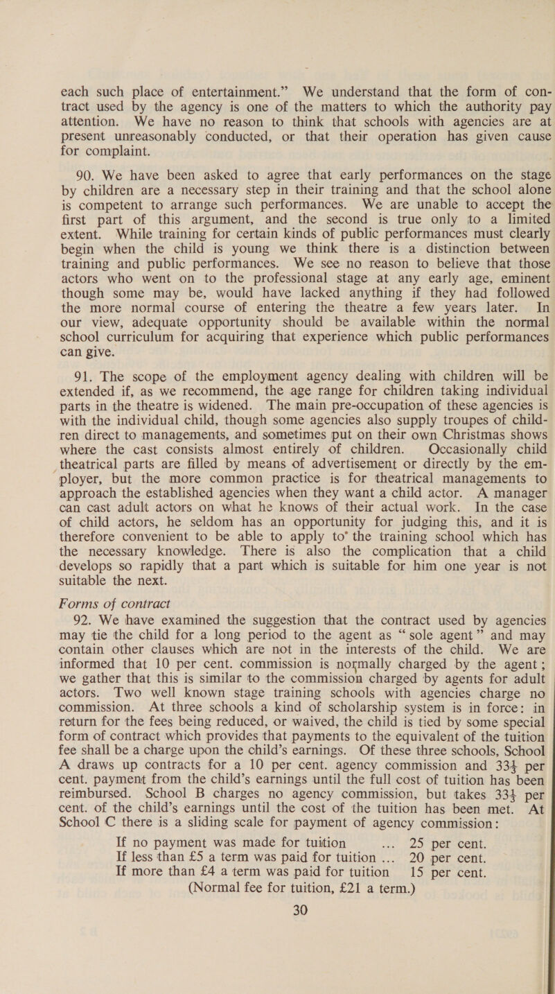 each such place of entertainment.” We understand that the form of con- tract used by the agency is one of the matters to which the authority pay attention. We have no reason to think that schools with agencies are at present unreasonably conducted, or that their operation has given cause for complaint. 90. We have been asked to agree that early performances on the stage by children are a necessary step in their training and that the school alone is competent to arrange such performances. We are unable to accept the first part of this argument, and the second is true only to a limited extent. While training for certain kinds of public performances must clearly begin when the child is young we think there is a distinction between training and public performances. We see no reason to believe that those actors who went on to the professional stage at any early age, eminent though some may be, would have lacked anything if they had followed the more normal course of entering the theatre a few years later. In our view, adequate opportunity should be available within the normal school curriculum for acquiring that experience which public performances can give. 91. The scope of the employment agency dealing with children will be extended if, as we recommend, the age range for children taking individual parts in the theatre is widened. The main pre-occupation of these agencies is with the individual child, though some agencies also supply troupes of child- ren direct to managements, and sometimes put on their own Christmas shows where the cast consists almost entirely of children. Occasionally child _theatrical parts are filled by means of advertisement or directly by the em- ployer, but the more common practice is for theatrical managements to approach the established agencies when they want a child actor. A manager can cast adult actors on what he knows of their actual work. In the case of child actors, he seldom has an opportunity for judging this, and it is therefore convenient to be able to apply to’ the training schoo! which has the necessary knowledge. There is also the complication that a child develops so rapidly that a part which is suitable for him one year is not suitable the next. Forms of contract 92. We have examined the suggestion that the contract used by agencies may tie the child for a long period to the agent as “sole agent” and may contain other clauses which are not in the interests of the child. We are informed that 10 per cent. commission is normally charged by the agent ; we gather that this is similar to the commission charged by agents for adult actors. Two well known stage training schools with agencies charge no commission. At three schools a kind of scholarship system is in force: in return for the fees being reduced, or waived, the child is tied by some special form of contract which provides that payments to the equivalent of the tuition fee shall be a charge upon the child’s earnings. Of these three schools, School A draws up contracts for a 10 per cent. agency commission and 334 per cent. payment from the child’s earnings until the full cost of tuition has been reimbursed. School B charges no agency commission, but takes 334 per cent. of the child’s earnings until the cost of the tuition has been met. At School C there is a sliding scale for payment of agency commission: If no payment was made for tuition os Lo) DErNeent. If less than £5 a term was paid for tuition ... 20 per cent. If more than £4 a term was paid for tuition 15 per cent. (Normal fee for tuition, £21 a term.)
