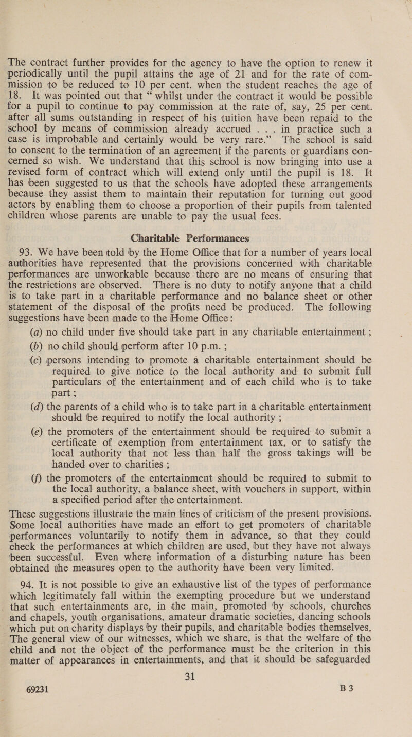 The contract further provides for the agency to have the option to renew it periodically until the pupil attains the age of 21 and for the rate of com- mission to be reduced to 10 per cent. when the student reaches the age of 18. It was pointed out that “ whilst under the contract it would be possible for a pupil to continue to pay commission at the rate of, say, 25 per cent. after all sums outstanding in respect of his tuition have been repaid to the school by means of commission already accrued ... in practice such a case is improbable and certainly would be very rare.” The school is said to consent to the termination of an agreement if the parents or guardians con- cerned so wish. We understand that this school is now bringing into use a revised form of contract which will extend only until the pupil is 18. It has been suggested to us that the schools have adopted these arrangements because they assist them to maintain their reputation for turning out good actors by enabling them to choose a proportion of their pupils from talented children whose parents are unable to pay the usual fees. Charitable Performances 93. We have been told by the Home Office that for a number of years local authorities have represented that the provisions concerned with charitable performances are unworkable because there are no means of ensuring that the restrictions are observed. There is no duty to notify anyone that a child is to take part in a charitable performance and no balance sheet or other statement of the disposal of the profits need be produced. The following suggestions have been made to the Home Office: (a) no child under five should take part in any charitable entertainment ; (b) no child should perform after 10 p.m. ; (c) persons intending to promote a charitable entertainment should be required to give notice to the local authority and to submit full particulars of the entertainment and of each child who is to take part ; (d) the parents of a child who is to take part in a charitable entertainment should be required to notify the local authority ; (e) the promoters of the entertainment should be required to submit a certificate of exemption from entertainment tax, or to satisfy the local authority that not less than half the gross takings will be handed over to charities ; (f) the promoters of the entertainment should be required to submit to the local authority, a balance sheet, with vouchers in support, within a specified period after the entertainment. These suggestions illustrate the main lines of criticism of the present provisions. Some local authorities have made an effort to get promoters of charitable performances voluntarily to notify them in advance, so that they could check the performances at which children are used, but they have not always been successful. Even where information of a disturbing nature has been obtained the measures open to. the authority have been very limited. 94. It is not possible to give an exhaustive list of the types of performance which legitimately fall within the exempting procedure but we understand _ that such entertainments are, in the main, promoted ‘by schools, churches and chapels, youth organisations, amateur dramatic societies, dancing schools which put on charity displays by their pupils, and charitable bodies themselves, The general view of our witnesses, which we share, is that the welfare of the child and not the object of the performance must be the criterion in this matter of appearances in entertainments, and that it should be safeguarded 31