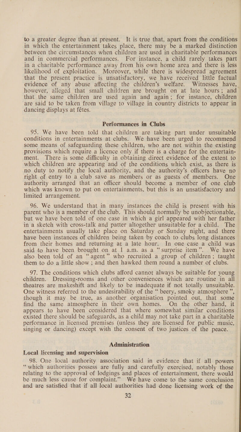 to a greater degree than at present. It is true that, apart from the conditions in which the entertainment takes place, there may be a marked distinction between the circumstances when children are used in charitable performances and in commercial performances. For instance, a child rarely takes part in a charitable performance away from his own home area and there is less likelihood of exploitation. Moreover, while there is widespread agreement that the present practice is unsatisfactory, we have received little factual evidence of any abuse affecting the children’s welfare. Witnesses have, however, alleged that small children are brought on at late hours; and that the same children are used again and again; for instance, children are said to be taken from village to village in country districts to appear in dancing displays at f€tes. Performances in Clubs 95. We have been told that children are taking part under unsuitable conditions in entertainments at clubs. We have been urged to recommend some means of safeguarding these children, who are not within the existing provisions which require a licence only if there is a charge for the entertain- ment. There is some difficulty in obtaining direct evidence of the extent to which children are appearing and of the conditions which exist, as there is no duty to notify the local authority, and the authority’s officers have no right of entry to a club save as members or as guests of members. One authority arranged that an officer should become a member of one club which was known to put on entertainments, but this is an unsatisfactory and limited arrangement. 96. We understand that in many instances the child is present with his parent who is a member of the club. This should normally be unobjectionable, but we have been told of one case in which a girl appeared with her father in a sketch with cross-talk and patter altogether unsuitable for a child. The entertainments usually take place on Saturday or Sunday night, and there have been instances of children being taken by coach to clubs long distances from their homes and returning at a late hour. In one case a child was said to have been brought on at 1 a.m. as a “surprise item”. We have also been told of an “agent” who recruited a group of children; taught them to do a little show ; and then hawked them round a number of clubs. 97. The conditions which clubs afford cannot always be suitable for young children. Dressing-rooms and other conveniences which are routine in all theatres are makeshift and likely to be inadequate if not totally unsuitable. One witness referred to the undesirability of the “ beery, smoky atmosphere ”, though it may be true, as another organisation pointed out, that some find the same atmosphere in their own homes. On the other hand, it appears to have been considered that where somewhat similar conditions existed there should be safeguards, as a child may not take part in a charitable performance in licensed premises (unless they are licensed for public music, singing or dancing) except with the consent of two justices of the peace. Administration Local licensing and supervision | 98. One local authority association said in evidence that if all powers “which authorities possess are fully and carefully exercised, notably those relating to the approval of lodgings and places of entertainment, there would be much less cause for complaint.” We have come to the same conclusion and are satisfied that if all local authorities had done licensing work of the