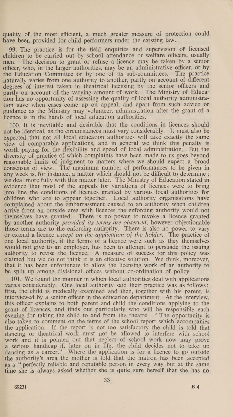 quality of the most efficient, a much greater measure of protection could ‘have been provided for child performers under the existing law. 99. The practice is for the field enquiries and supervision of licensed children to be carried out by school attendance or welfare officers, usually men. The decision to grant or refuse a licence may be taken by a senior officer, who, in the larger authorities, may be an administrative officer, or by the Education Committee or by one of its sub-committees. The practice naturally varies from one authority to another, partly on account of different degrees of interest taken in theatrical licensing by the senior officers and partly on account of the varying amount of work. The Ministry of Educa- tion has no opportunity of assessing the quality of local authority administra- tion save when cases come up on appeal, and apart from such advice or guidance as the Ministry may volunteer, administration after the grant of a licence is in the hands of local education authorities. 100. It is inevitable and desirable that the conditions in licences should not be identical, as the circumstances must vary considerably. It must also be expected that not all local education authorities will take exactly the same view of comparable applications, and in general we think this penalty is worth paying for the flexibility and speed of local administration. But the diversity of practice of which complaints have been made to us goes beyond reasonable limits of judgment to matters where we should expect a broad consensus of view. The maximum number of performances to be given in any week is, for instance, a matter which should not be difficult to determine ; we deal more fully with this matter later. The Ministry of Education stated in evidence that most of the appeals for variations of licences were to bring into line the conditions of licences granted by various local authorities for children who are to appear together. Local authority organisations have complained about the embarrassment caused to an authority when children atrive from an outside area with licences the enforcing authority would not themselves have granted. There is no power to revoke a licence granted by another authority provided its terms are observed, however objectionable those terms are to the enforcing authority. There is also no power to vary or extend a licence except on the application of the holder. The practice of one local authority, if the terms of a licence were such as they themselves would not give to an employer, has been to attempt to persuade the issuing authority to revise the licence. A measure of success for this policy was claimed but we do not think it is an effective solution. We think, moreover, that it has been unfortunate to allow the licensing work of an authority to be split up among divisional offices without co-ordination of policy. 101. We found the manner in which local authorities deal with applications varies considerably. One local authority said their practice was as follows: first, the child is medically examined and then, together with his parent, is interviewed by a senior officer in the education department. At the interview, this officer explains to both parent and child the conditions applying to the grant of licences, and finds out particularly who will be responsible each evening for taking the child to and from the theatre. “The opportunity is also taken to comment on the terms of the school report which accompanies the application. If the report is not too satisfactory the child is told that dancing or theatrical work must not be allowed to interfere with school work and it is pointed out that neglect of school work now may prove a serious handicap if, later on in life, the child decides not to take up dancing as a career.” Where the application is for a licence to go outside the authority’s area the mother is told that the matron has been accepted as a “ perfectly reliable and reputable person in every way but at the same time she is always asked whether she is quite sure herself that she has no 33